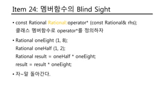Item 24: 멤버함수의 Blind Sight
• const Rational Rational::operator* (const Rational& rhs);
클래스 멤버함수로 operator*를 정의하자
• Rational oneEight (1, 8);
Rational oneHalf (1, 2);
Rational result = oneHalf * oneEight;
result = result * oneEight;
• 자~알 돌아간다.
 