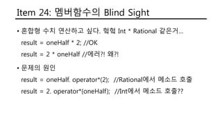 Item 24: 멤버함수의 Blind Sight
• 혼합형 수치 연산하고 싶다. 헠헠 Int * Rational 같은거…
result = oneHalf * 2; //OK
result = 2 * oneHalf //에러?! 왜?!
• 문제의 원인
result = oneHalf. operator*(2); //Rational에서 메소드 호출
result = 2. operator*(oneHalf); //Int에서 메소드 호출??
 