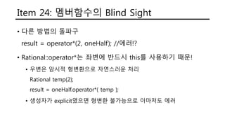 Item 24: 멤버함수의 Blind Sight
• 다른 방법의 돌파구
result = operator*(2, oneHalf); //에러!?
• Rational::operator*는 좌변에 반드시 this를 사용하기 때문!
• 우변은 암시적 형변환으로 자연스러운 처리
Rational temp(2);
result = oneHalf.operator*( temp );
• 생성자가 explicit였으면 형변환 불가능으로 이마저도 에러
 