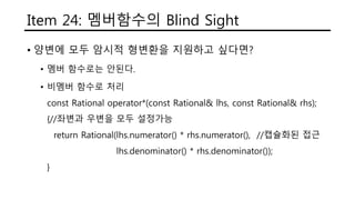 Item 24: 멤버함수의 Blind Sight
• 양변에 모두 암시적 형변환을 지원하고 싶다면?
• 멤버 함수로는 안된다.
• 비멤버 함수로 처리
const Rational operator*(const Rational& lhs, const Rational& rhs);
{//좌변과 우변을 모두 설정가능
return Rational(lhs.numerator() * rhs.numerator(), //캡슐화된 접근
lhs.denominator() * rhs.denominator());
}
 