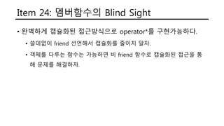 Item 24: 멤버함수의 Blind Sight
• 완벽하게 캡슐화된 접근방식으로 operator*를 구현가능하다.
• 쓸데없이 friend 선언해서 캡슐화를 줄이지 말자.
• 객체를 다루는 함수는 가능하면 비 friend 함수로 캡슐화된 접근을 통
해 문제를 해결하자.
 