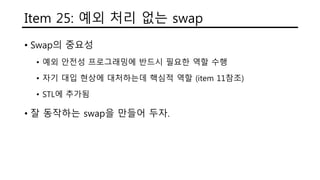 Item 25: 예외 처리 없는 swap
• Swap의 중요성
• 예외 안전성 프로그래밍에 반드시 필요한 역할 수행
• 자기 대입 현상에 대처하는데 핵심적 역할 (item 11참조)
• STL에 추가됨
• 잘 동작하는 swap을 만들어 두자.
 