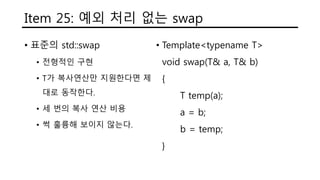 Item 25: 예외 처리 없는 swap
• 표준의 std::swap
• 전형적인 구현
• T가 복사연산만 지원한다면 제
대로 동작한다.
• 세 번의 복사 연산 비용
• 썩 훌륭해 보이지 않는다.
• Template<typename T>
void swap(T& a, T& b)
{
T temp(a);
a = b;
b = temp;
}
 