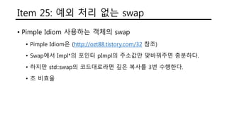 Item 25: 예외 처리 없는 swap
• Pimple Idiom 사용하는 객체의 swap
• Pimple Idiom은 (http://ozt88.tistory.com/32 참조)
• Swap에서 Impl*의 포인터 pImpl의 주소값만 맞바꿔주면 충분하다.
• 하지만 std::swap의 코드대로라면 깊은 복사를 3번 수행한다.
• 초 비효율
 