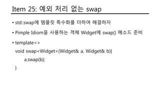 Item 25: 예외 처리 없는 swap
• std::swap에 템플릿 특수화를 더하여 해결하자
• Pimple Idiom을 사용하는 객체 Widget에 swap() 메소드 준비
• template<>
void swap<Widget>(Widget& a, Widget& b){
a.swap(b);
}
 