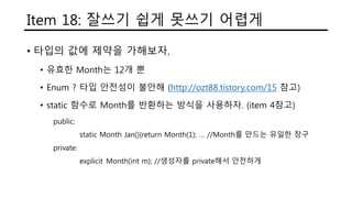Item 18: 잘쓰기 쉽게 못쓰기 어렵게
• 타입의 값에 제약을 가해보자.
• 유효한 Month는 12개 뿐
• Enum ? 타입 안전성이 불안해 (http://ozt88.tistory.com/15 참고)
• static 함수로 Month를 반환하는 방식을 사용하자. (item 4참고)
public:
static Month Jan(){return Month(1); … //Month를 만드는 유일한 창구
private:
explicit Month(int m); //생성자를 private해서 안전하게
 