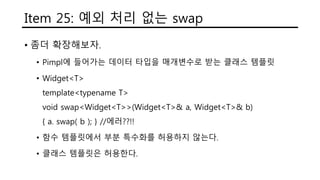 Item 25: 예외 처리 없는 swap
• 좀더 확장해보자.
• Pimpl에 들어가는 데이터 타입을 매개변수로 받는 클래스 템플릿
• Widget<T>
template<typename T>
void swap<Widget<T>>(Widget<T>& a, Widget<T>& b)
{ a. swap( b ); } //에러??!!
• 함수 템플릿에서 부분 특수화를 허용하지 않는다.
• 클래스 템플릿은 허용한다.
 