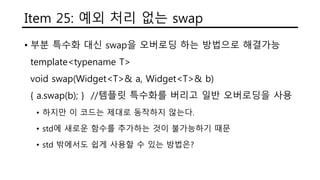 Item 25: 예외 처리 없는 swap
• 부분 특수화 대신 swap을 오버로딩 하는 방법으로 해결가능
template<typename T>
void swap(Widget<T>& a, Widget<T>& b)
{ a.swap(b); } //템플릿 특수화를 버리고 일반 오버로딩을 사용
• 하지만 이 코드는 제대로 동작하지 않는다.
• std에 새로운 함수를 추가하는 것이 불가능하기 때문
• std 밖에서도 쉽게 사용할 수 있는 방법은?
 