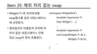 Item 25: 예외 처리 없는 swap
• Widget<T>와 오버로딩할
swap함수를 같은 네임스페이스
에 선언한다.
• 컴파일러의 이름탐색 규칙에 따
라서 같은 네임스페이스 안에
있는 swap이 먼저 호출된다.
namespace WidgetStuff {
template<typename T>
class Widget { … };
…
template<typename T>
void swap(Widget<T>& a ,
Widget<T>& b);
…
}
 