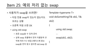 Item 25: 예외 처리 없는 swap
• 사용자가 swap을 쓰려면?
• 타입 전용 swap이 있는지 없는지도
모르는 상황
• 오른쪽 처럼 쓰면 OK
• using std::swap
• 표준 swap쓸 수 있게 준비
• 실제 swap 호출에서 먼저 이름탐색 규
칙에 따라 T나 네임스페이스에 맞는
swap을 먼저 찾고 없으면 std::swap 씀
Template<typename T>
void doSomething(T& ob1, T&
ob2)
{
using std::swap;
…
swap(ob1, ob2);
}
 