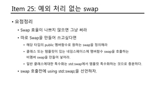 Item 25: 예외 처리 없는 swap
• 요점정리
• Swap 효율이 나쁘지 않으면 그냥 써라
• 따로 Swap을 만들어 쓰고싶다면
• 해당 타입의 public 멤버함수로 원하는 swap을 정의해라
• 클래스 또는 템플릿이 있는 네임스페이스에 멤버함수 swap을 호출하는
비멤버 swap을 만들어 넣어라.
• 일반 클래스에대한 특수화는 std::swap에서 템플릿 특수화하는 것으로 충분하다.
• swap 호출전에 using std::swap;을 선언하자.
 