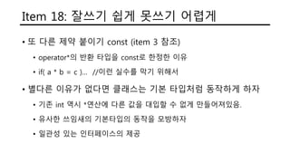 Item 18: 잘쓰기 쉽게 못쓰기 어렵게
• 또 다른 제약 붙이기 const (item 3 참조)
• operator*의 반환 타입을 const로 한정한 이유
• if( a * b = c )… //이런 실수를 막기 위해서
• 별다른 이유가 없다면 클래스는 기본 타입처럼 동작하게 하자
• 기존 int 역시 *연산에 다른 값을 대입할 수 없게 만들어져있음.
• 유사한 쓰임새의 기본타입의 동작을 모방하자
• 일관성 있는 인터페이스의 제공
 