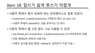 Item 18: 잘쓰기 쉽게 못쓰기 어렵게
• 사용자 쪽에서 뭔가 외워야 하는 인터페이스는 잘못 되었다.
• Investment* createInvestment(); //팩토리 함수 (in item 13)
• 사용자 측에서 delete하는 것을 잊어서는 안 된다.
• 사용자 측에서 별 고민 없이 그냥 사용할 수 있게
• std::shared_ptr<Investment> createInvestment(); //스마트포인터 반환
• 자동 해제되어 편하게 사용가능
• 사용자 실수를 원천 봉쇄 ( deleter도 설계자가 지정 가능 )
 