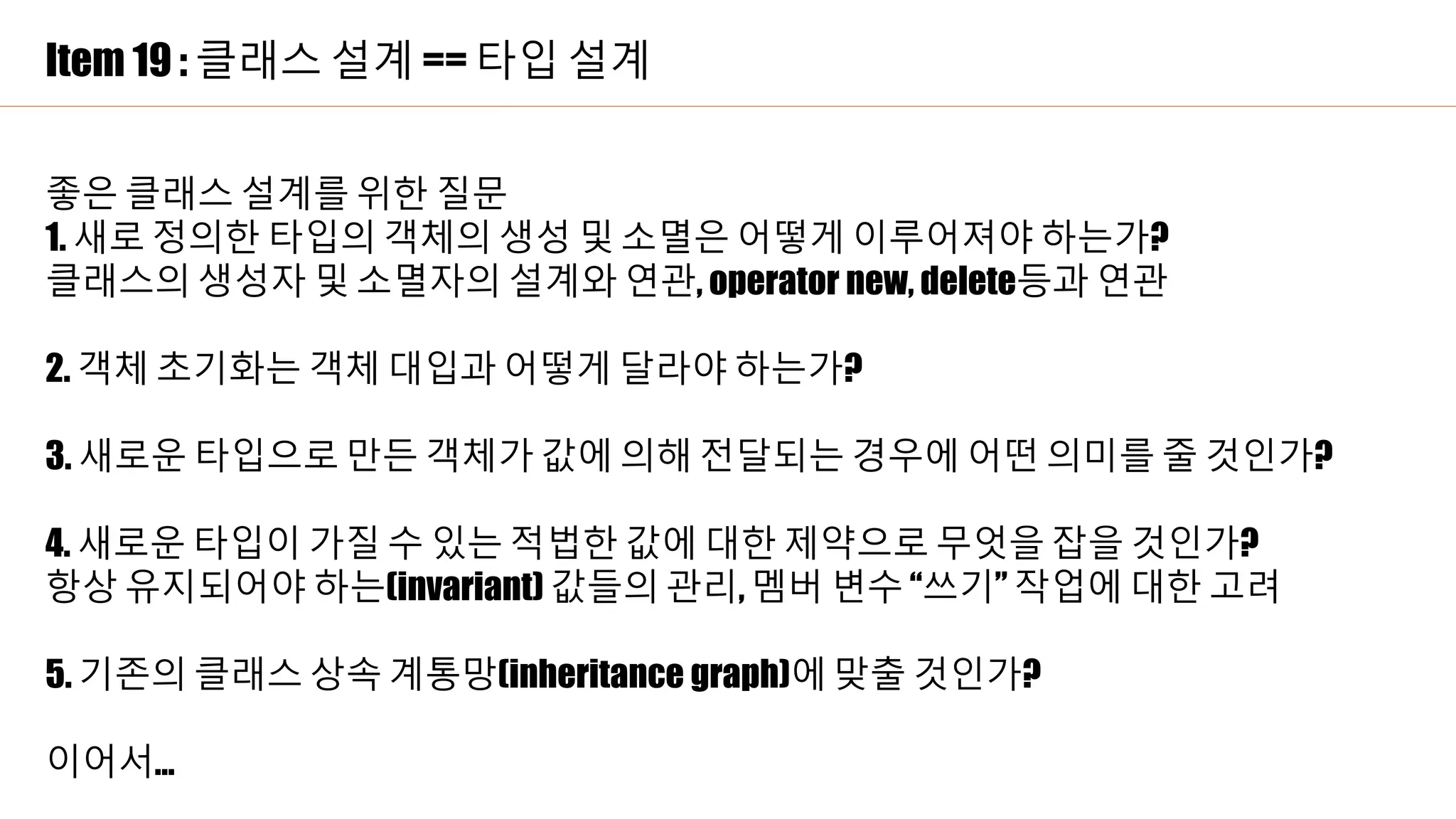 Item 19 : 클래스 설계 == 타입 설계
좋은 클래스 설계를 위한 질문
1. 새로 정의한 타입의 객체의 생성 및 소멸은 어떻게 이루어져야 하는가?
클래스의 생성자 및 소멸자의 설계와 연관, operator new, delete등과 연관
2. 객체 초기화는 객체 대입과 어떻게 달라야 하는가?
3. 새로운 타입으로 만든 객체가 값에 의해 전달되는 경우에 어떤 의미를 줄 것인가?
4. 새로운 타입이 가질 수 있는 적법한 값에 대한 제약으로 무엇을 잡을 것인가?
항상 유지되어야 하는(invariant) 값들의 관리, 멤버 변수 “쓰기” 작업에 대한 고려
5. 기존의 클래스 상속 계통망(inheritance graph)에 맞출 것인가?
이어서…
 