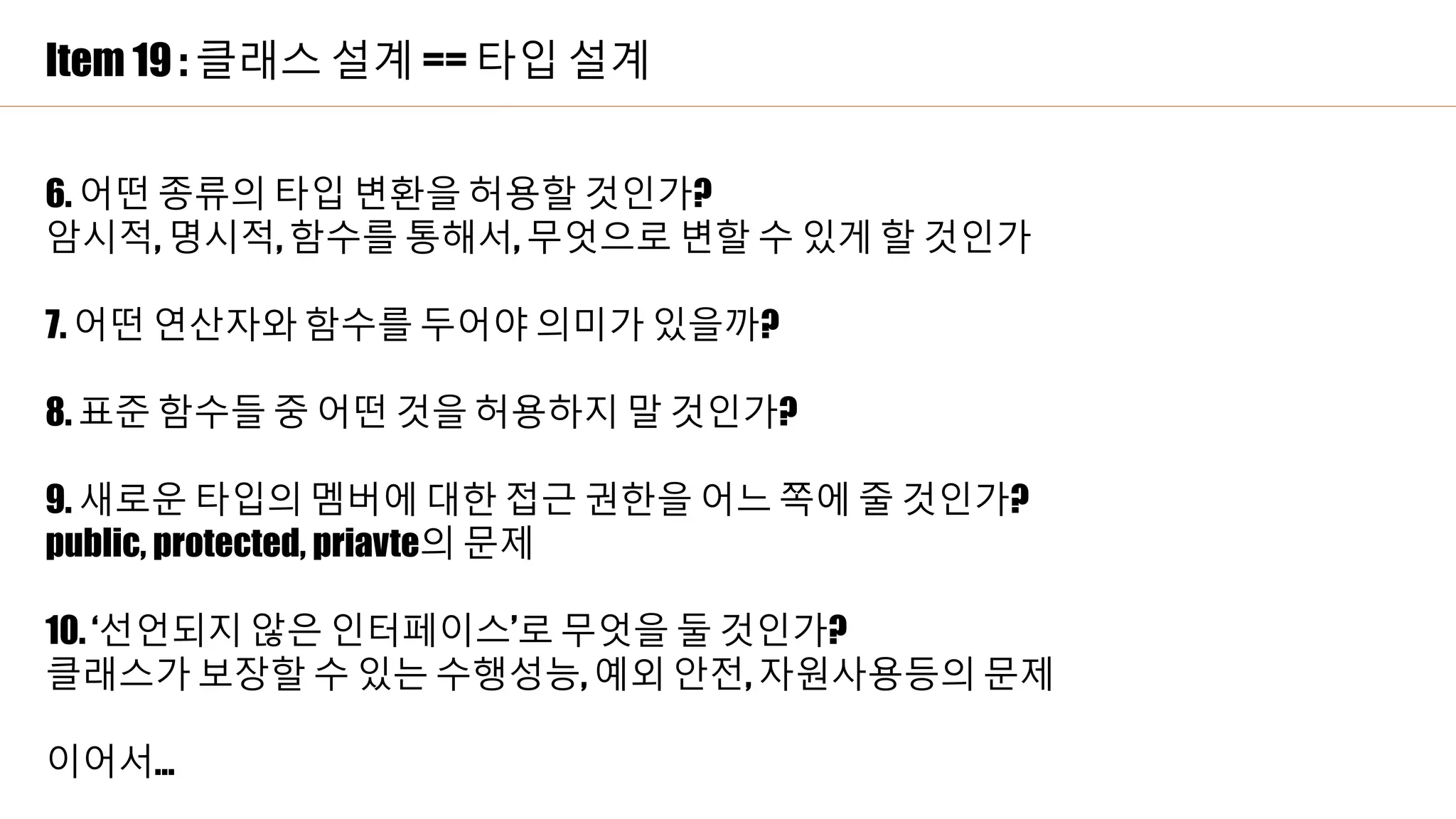 Item 19 : 클래스 설계 == 타입 설계
6. 어떤 종류의 타입 변환을 허용할 것인가?
암시적, 명시적, 함수를 통해서, 무엇으로 변할 수 있게 할 것인가
7. 어떤 연산자와 함수를 두어야 의미가 있을까?
8. 표준 함수들 중 어떤 것을 허용하지 말 것인가?
9. 새로운 타입의 멤버에 대한 접근 권한을 어느 쪽에 줄 것인가?
public, protected, priavte의 문제
10. ‘선언되지 않은 인터페이스’로 무엇을 둘 것인가?
클래스가 보장할 수 있는 수행성능, 예외 안전, 자원사용등의 문제
이어서…
 