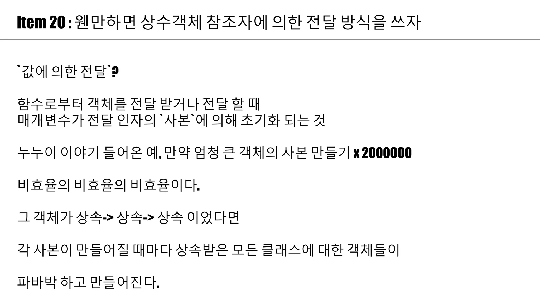 Item 20 : 웬만하면 상수객체 참조자에 의한 전달 방식을 쓰자
`값에 의한 전달`?
함수로부터 객체를 전달 받거나 전달 할 때
매개변수가 전달 인자의 `사본`에 의해 초기화 되는 것
누누이 이야기 들어온 예, 만약 엄청 큰 객체의 사본 만들기 x 2000000
비효율의 비효율의 비효율이다.
그 객체가 상속-> 상속-> 상속 이었다면
각 사본이 만들어질 때마다 상속받은 모든 클래스에 대한 객체들이
파바박 하고 만들어진다.
 