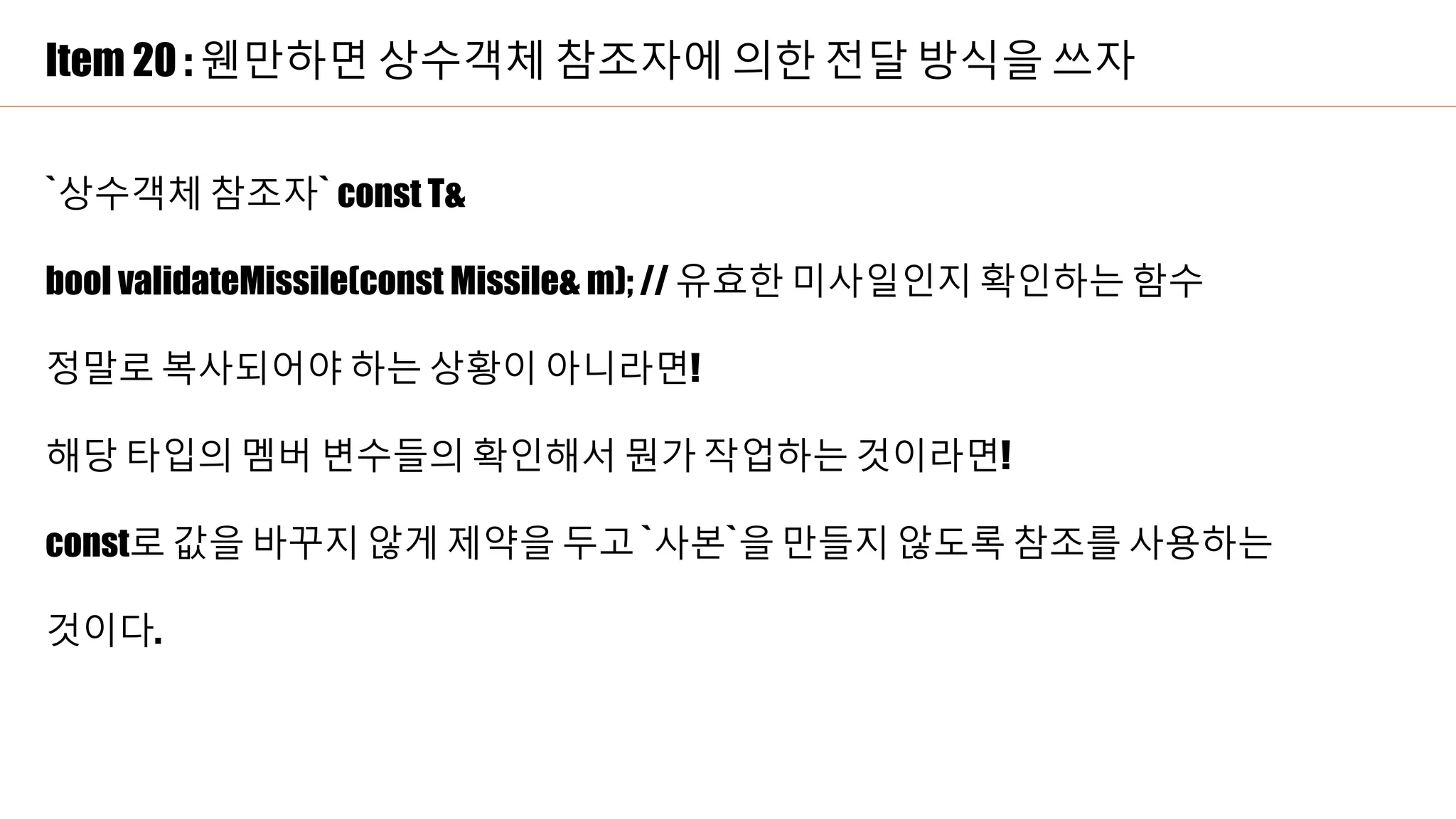 Item 20 : 웬만하면 상수객체 참조자에 의한 전달 방식을 쓰자
`상수객체 참조자` const T&
bool validateMissile(const Missile& m); // 유효한 미사일인지 확인하는 함수
정말로 복사되어야 하는 상황이 아니라면!
해당 타입의 멤버 변수들의 확인해서 뭔가 작업하는 것이라면!
const로 값을 바꾸지 않게 제약을 두고 `사본`을 만들지 않도록 참조를 사용하는
것이다.
 