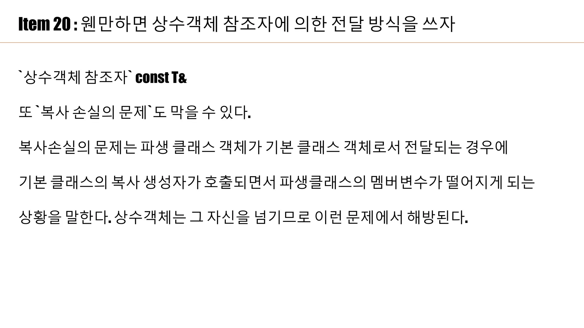 Item 20 : 웬만하면 상수객체 참조자에 의한 전달 방식을 쓰자
`상수객체 참조자` const T&
또 `복사 손실의 문제`도 막을 수 있다.
복사손실의 문제는 파생 클래스 객체가 기본 클래스 객체로서 전달되는 경우에
기본 클래스의 복사 생성자가 호출되면서 파생클래스의 멤버변수가 떨어지게 되는
상황을 말한다. 상수객체는 그 자신을 넘기므로 이런 문제에서 해방된다.
 