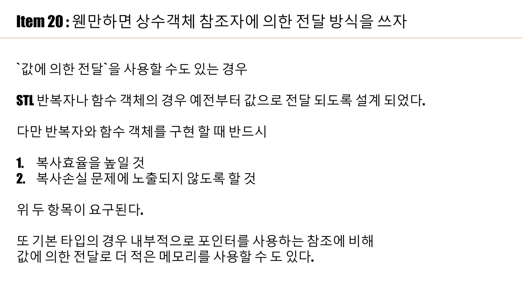 Item 20 : 웬만하면 상수객체 참조자에 의한 전달 방식을 쓰자
`값에 의한 전달`을 사용할 수도 있는 경우
STL 반복자나 함수 객체의 경우 예전부터 값으로 전달 되도록 설계 되었다.
다만 반복자와 함수 객체를 구현 할 때 반드시
1. 복사효율을 높일 것
2. 복사손실 문제에 노출되지 않도록 할 것
위 두 항목이 요구된다.
또 기본 타입의 경우 내부적으로 포인터를 사용하는 참조에 비해
값에 의한 전달로 더 적은 메모리를 사용할 수 도 있다.
 