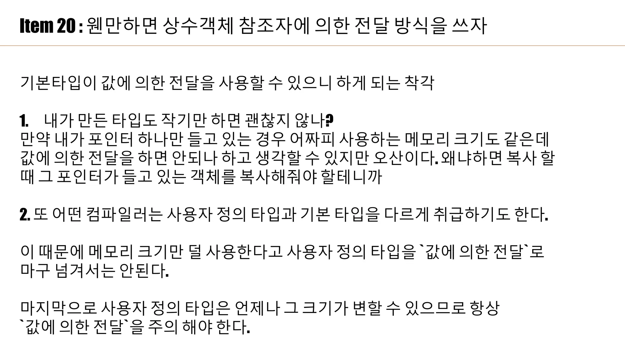 Item 20 : 웬만하면 상수객체 참조자에 의한 전달 방식을 쓰자
기본타입이 값에 의한 전달을 사용할 수 있으니 하게 되는 착각
1. 내가 만든 타입도 작기만 하면 괜찮지 않나?
만약 내가 포인터 하나만 들고 있는 경우 어짜피 사용하는 메모리 크기도 같은데
값에 의한 전달을 하면 안되나 하고 생각할 수 있지만 오산이다. 왜냐하면 복사 할
때 그 포인터가 들고 있는 객체를 복사해줘야 할테니까
2. 또 어떤 컴파일러는 사용자 정의 타입과 기본 타입을 다르게 취급하기도 한다.
이 때문에 메모리 크기만 덜 사용한다고 사용자 정의 타입을 `값에 의한 전달`로
마구 넘겨서는 안된다.
마지막으로 사용자 정의 타입은 언제나 그 크기가 변할 수 있으므로 항상
`값에 의한 전달`을 주의 해야 한다.
 