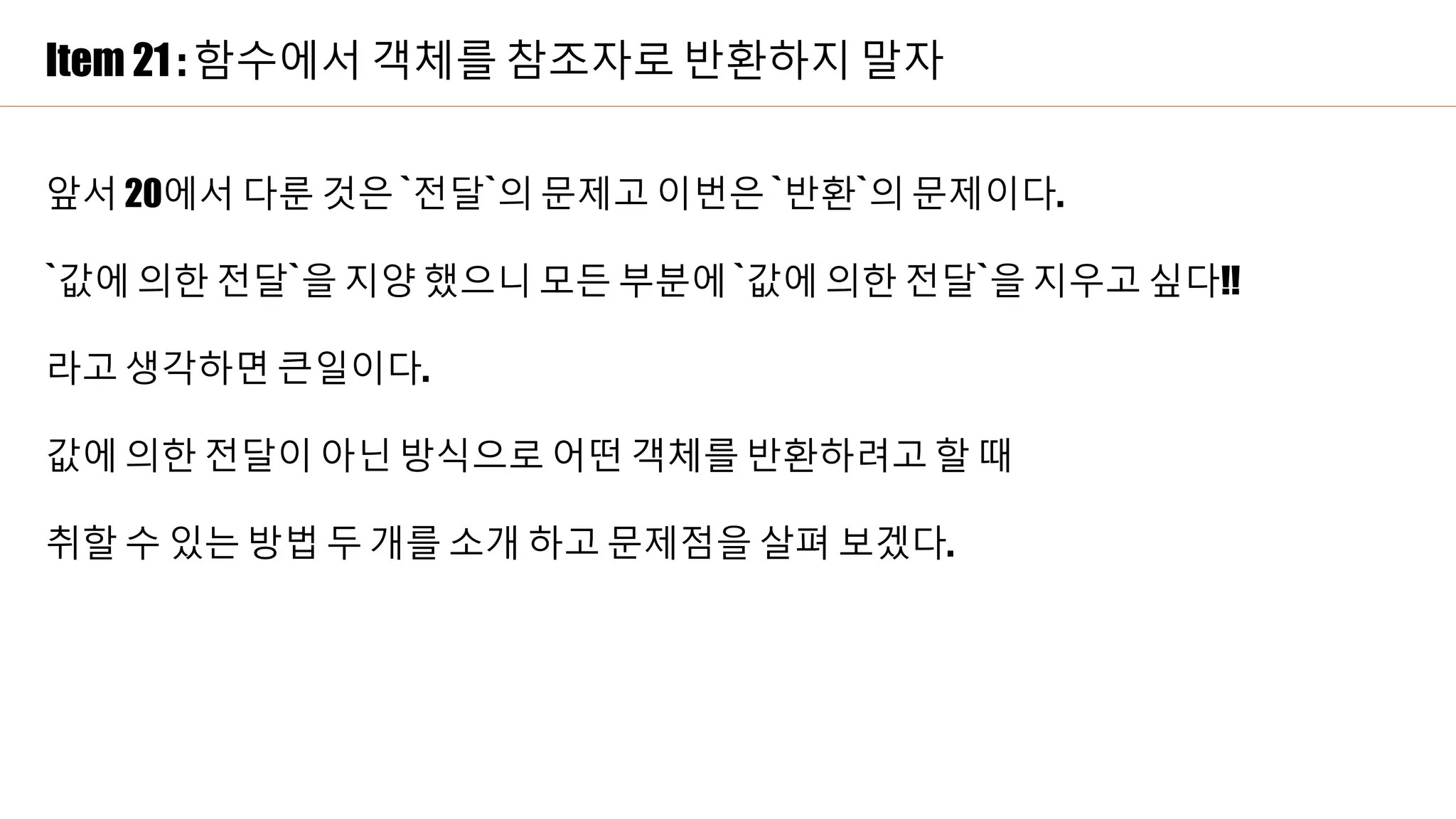 Item 21 : 함수에서 객체를 참조자로 반환하지 말자
앞서 20에서 다룬 것은 `전달`의 문제고 이번은 `반환`의 문제이다.
`값에 의한 전달`을 지양 했으니 모든 부분에 `값에 의한 전달`을 지우고 싶다!!
라고 생각하면 큰일이다.
값에 의한 전달이 아닌 방식으로 어떤 객체를 반환하려고 할 때
취할 수 있는 방법 두 개를 소개 하고 문제점을 살펴 보겠다.
 