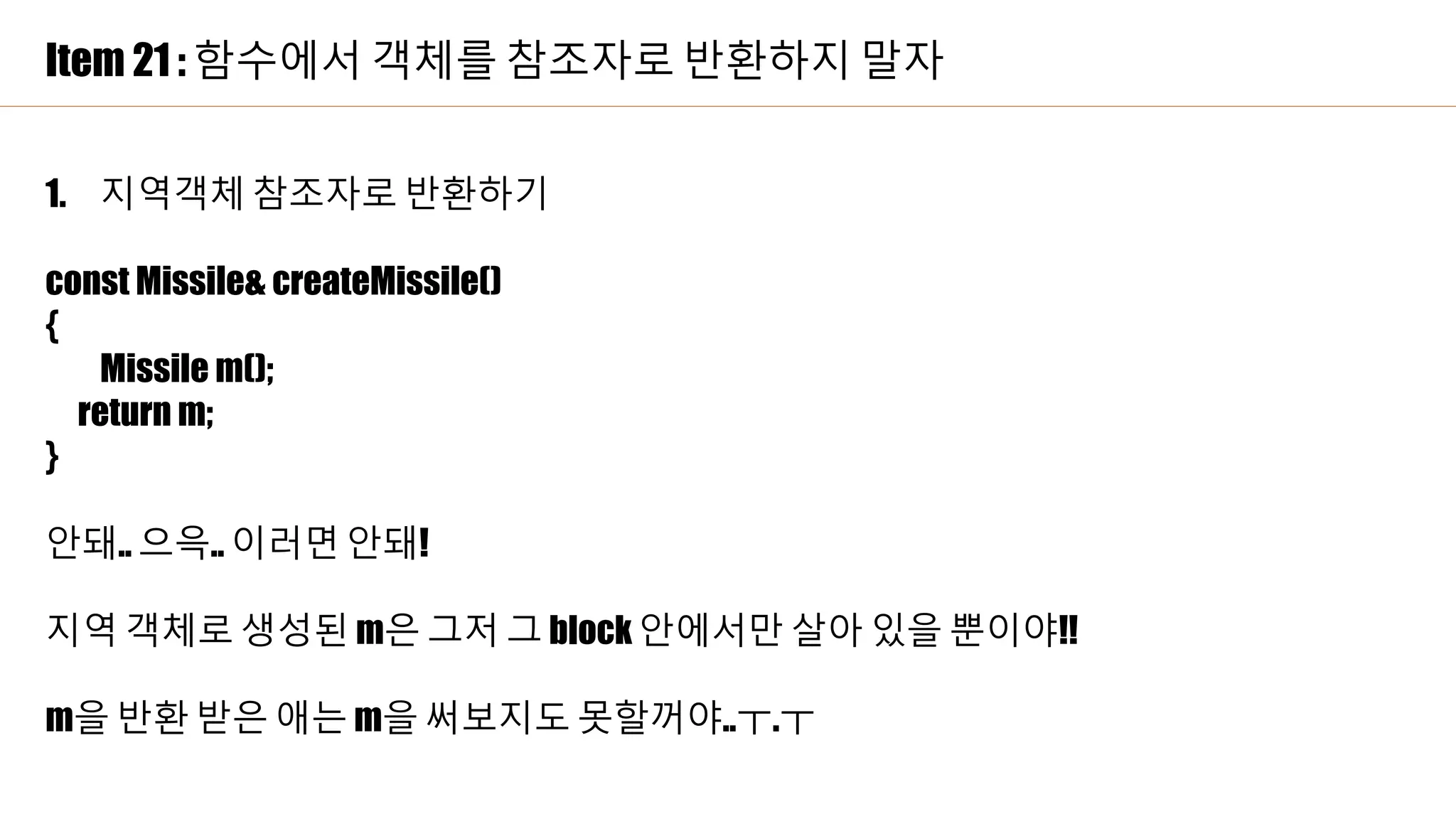 Item 21 : 함수에서 객체를 참조자로 반환하지 말자
1. 지역객체 참조자로 반환하기
const Missile& createMissile()
{
Missile m();
return m;
}
안돼.. 으윽.. 이러면 안돼!
지역 객체로 생성된 m은 그저 그 block 안에서만 살아 있을 뿐이야!!
m을 반환 받은 애는 m을 써보지도 못할꺼야..ㅜ.ㅜ
 