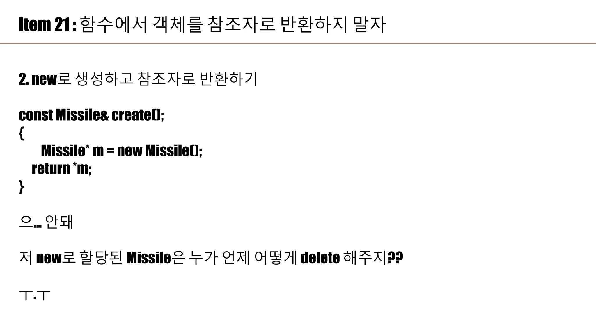 Item 21 : 함수에서 객체를 참조자로 반환하지 말자
2. new로 생성하고 참조자로 반환하기
const Missile& create();
{
Missile* m = new Missile();
return *m;
}
으… 안돼
저 new로 할당된 Missile은 누가 언제 어떻게 delete 해주지??
ㅜ.ㅜ
 