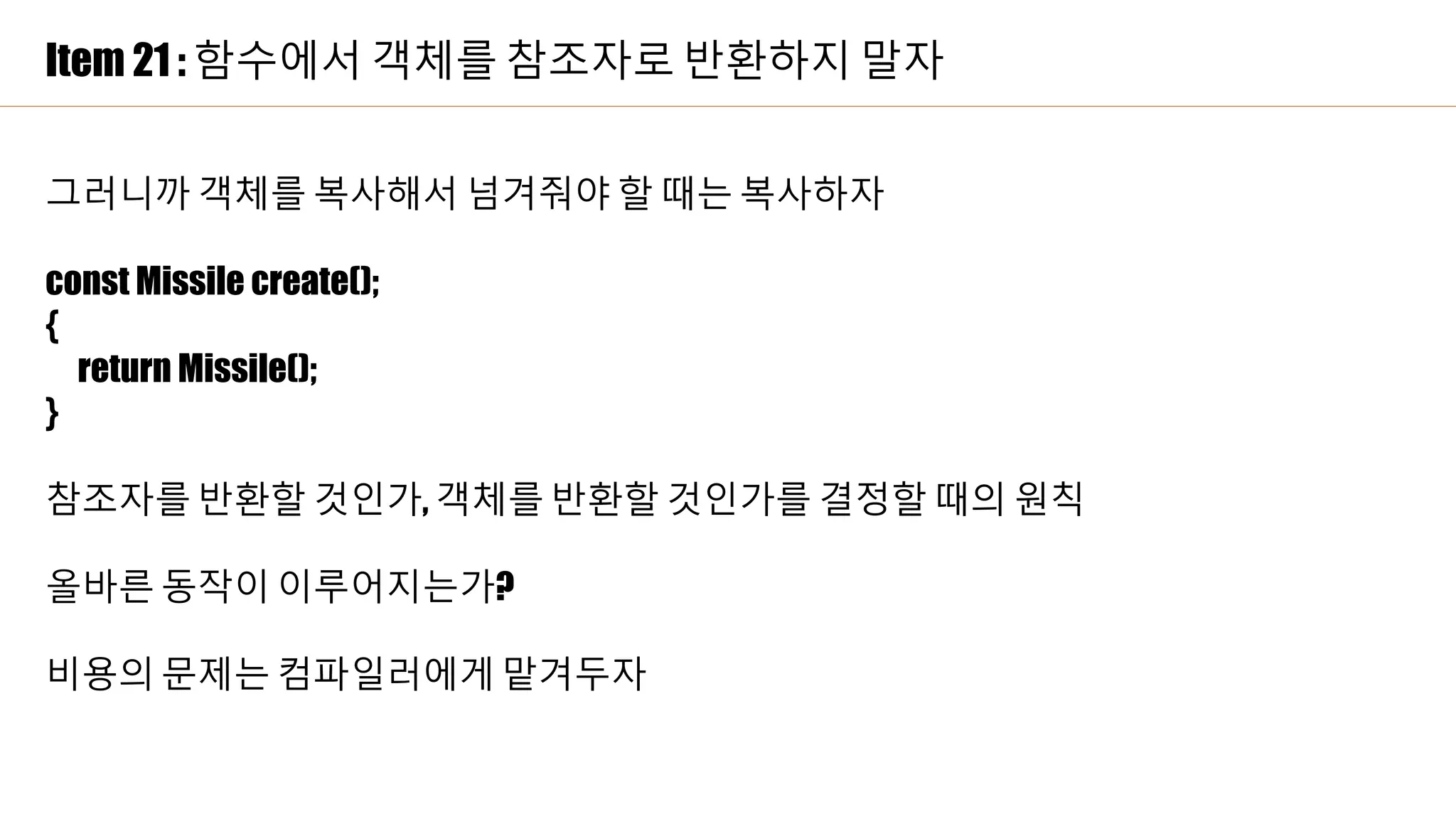 Item 21 : 함수에서 객체를 참조자로 반환하지 말자
그러니까 객체를 복사해서 넘겨줘야 할 때는 복사하자
const Missile create();
{
return Missile();
}
참조자를 반환할 것인가, 객체를 반환할 것인가를 결정할 때의 원칙
올바른 동작이 이루어지는가?
비용의 문제는 컴파일러에게 맡겨두자
 