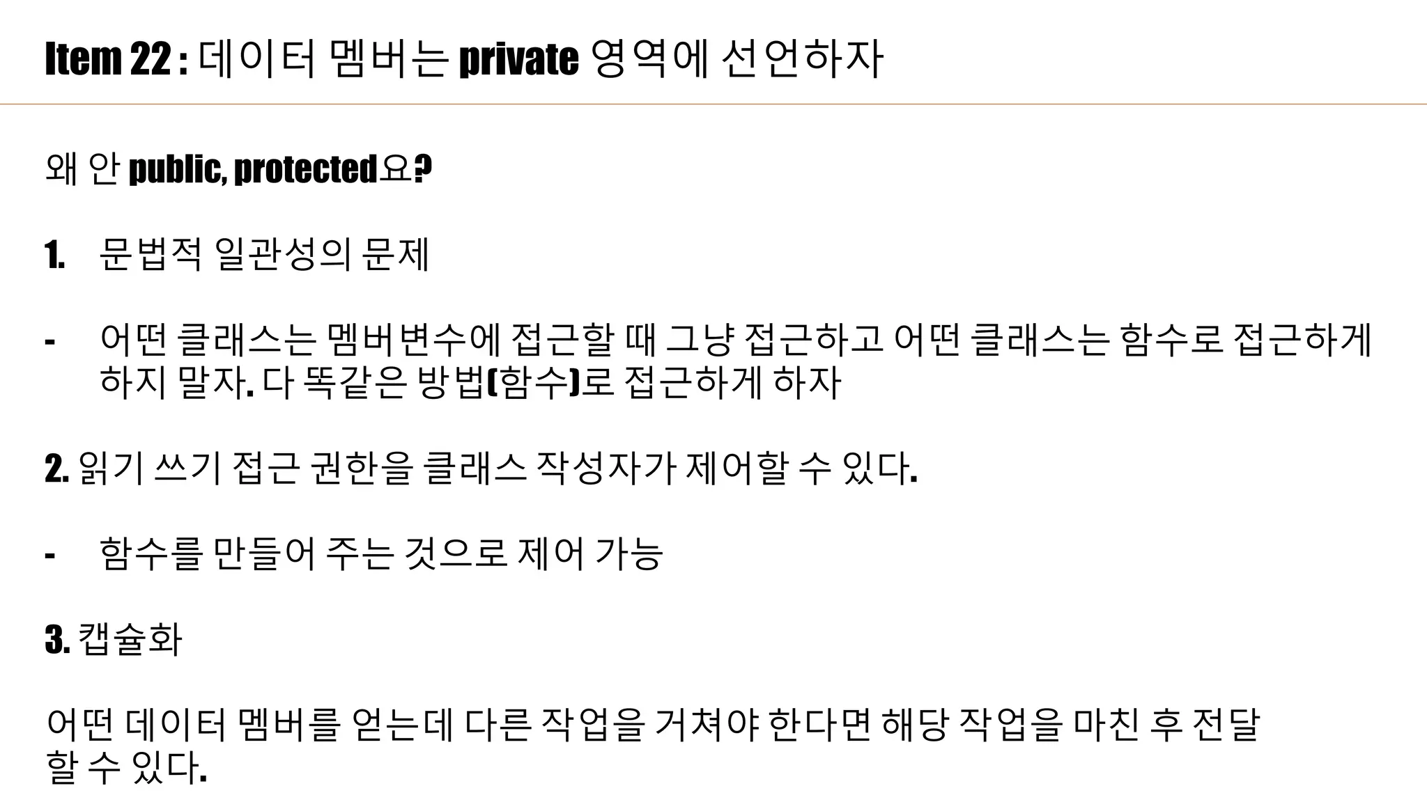 Item 22 : 데이터 멤버는 private 영역에 선언하자
왜 안 public, protected요?
1. 문법적 일관성의 문제
- 어떤 클래스는 멤버변수에 접근할 때 그냥 접근하고 어떤 클래스는 함수로 접근하게
하지 말자. 다 똑같은 방법(함수)로 접근하게 하자
2. 읽기 쓰기 접근 권한을 클래스 작성자가 제어할 수 있다.
- 함수를 만들어 주는 것으로 제어 가능
3. 캡슐화
어떤 데이터 멤버를 얻는데 다른 작업을 거쳐야 한다면 해당 작업을 마친 후 전달
할 수 있다.
 