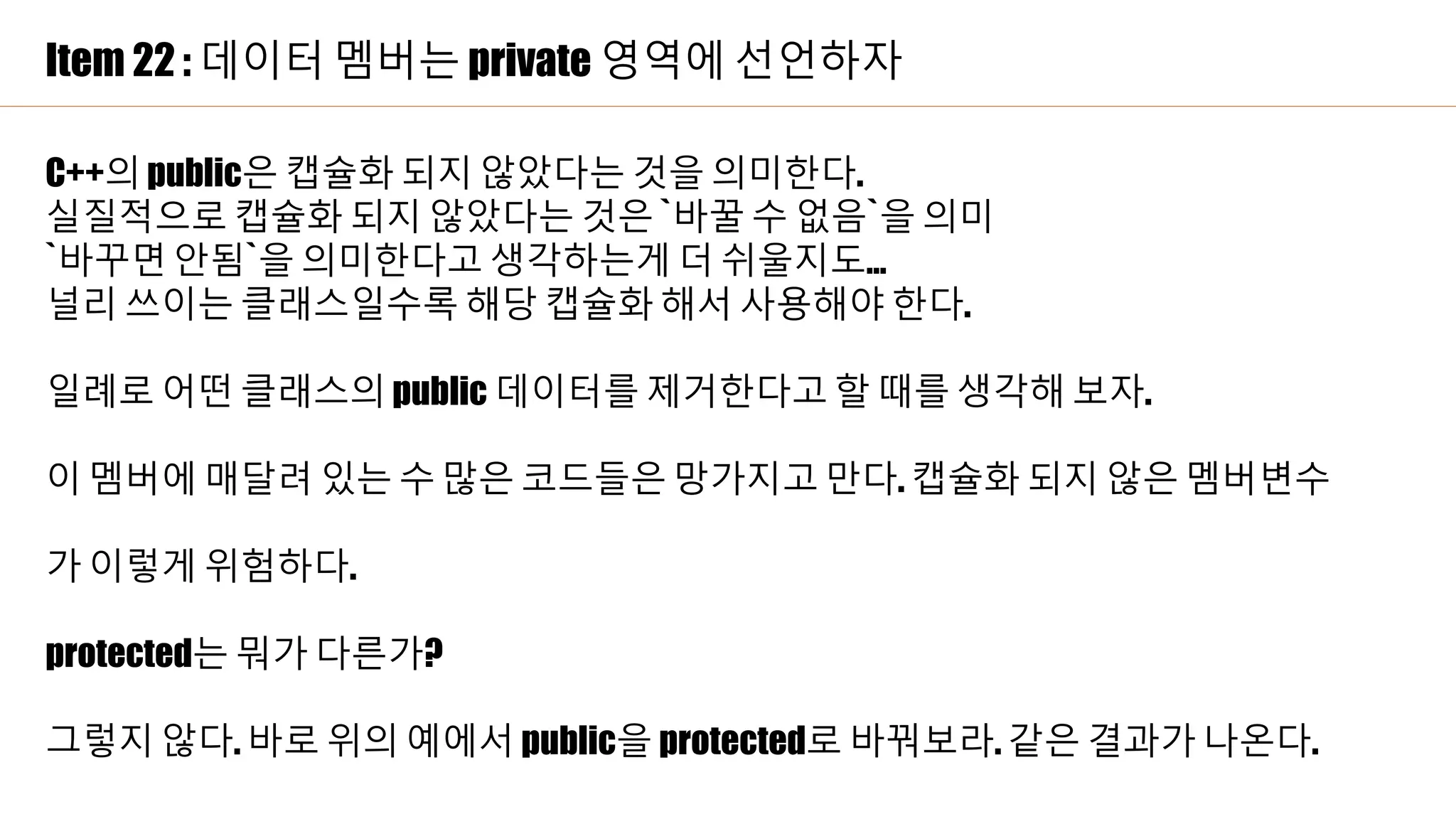 Item 22 : 데이터 멤버는 private 영역에 선언하자
C++의 public은 캡슐화 되지 않았다는 것을 의미한다.
실질적으로 캡슐화 되지 않았다는 것은 `바꿀 수 없음`을 의미
`바꾸면 안됨`을 의미한다고 생각하는게 더 쉬울지도…
널리 쓰이는 클래스일수록 해당 캡슐화 해서 사용해야 한다.
일례로 어떤 클래스의 public 데이터를 제거한다고 할 때를 생각해 보자.
이 멤버에 매달려 있는 수 많은 코드들은 망가지고 만다. 캡슐화 되지 않은 멤버변수
가 이렇게 위험하다.
protected는 뭐가 다른가?
그렇지 않다. 바로 위의 예에서 public을 protected로 바꿔보라. 같은 결과가 나온다.
 