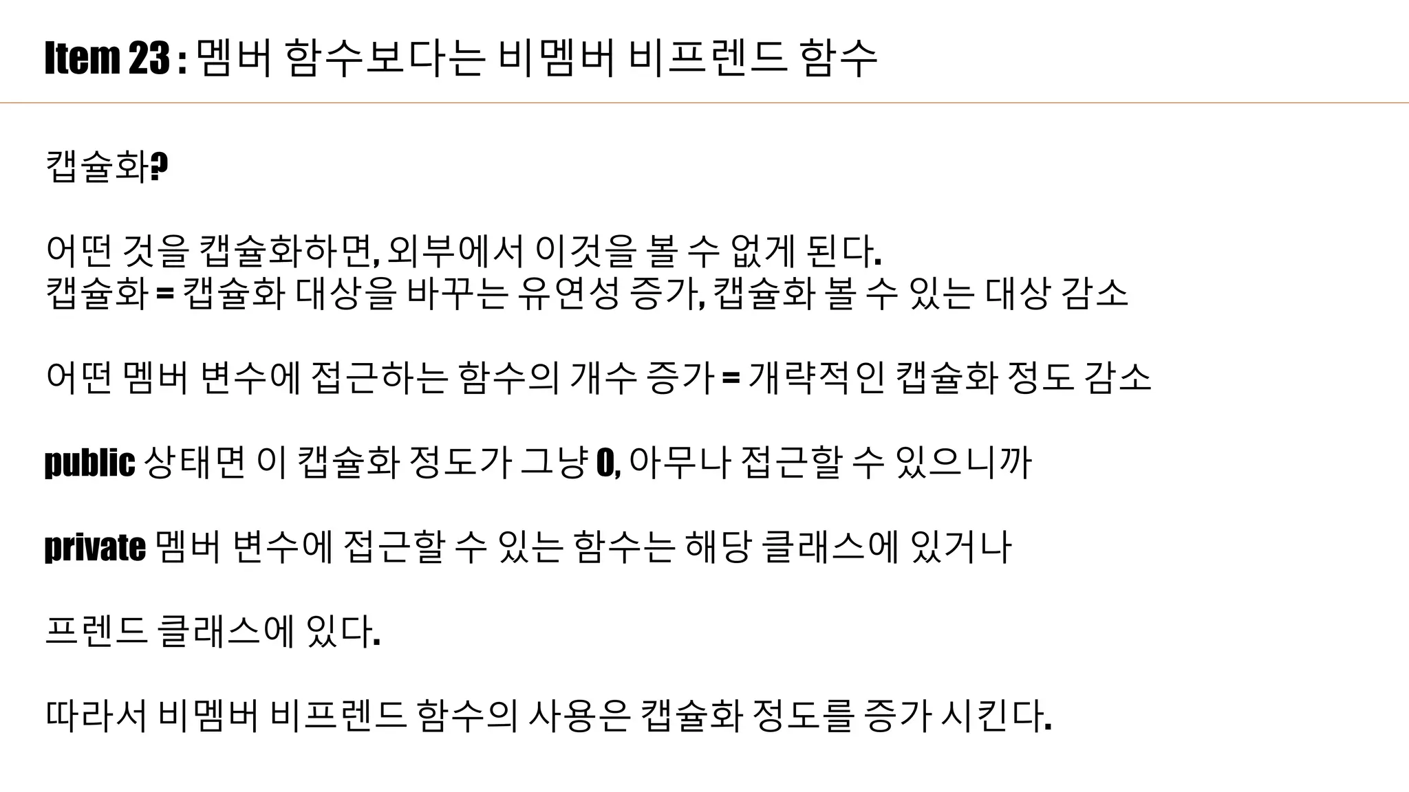 Item 23 : 멤버 함수보다는 비멤버 비프렌드 함수
캡슐화?
어떤 것을 캡슐화하면, 외부에서 이것을 볼 수 없게 된다.
캡슐화 = 캡슐화 대상을 바꾸는 유연성 증가, 캡슐화 볼 수 있는 대상 감소
어떤 멤버 변수에 접근하는 함수의 개수 증가 = 개략적인 캡슐화 정도 감소
public 상태면 이 캡슐화 정도가 그냥 0, 아무나 접근할 수 있으니까
private 멤버 변수에 접근할 수 있는 함수는 해당 클래스에 있거나
프렌드 클래스에 있다.
따라서 비멤버 비프렌드 함수의 사용은 캡슐화 정도를 증가 시킨다.
 