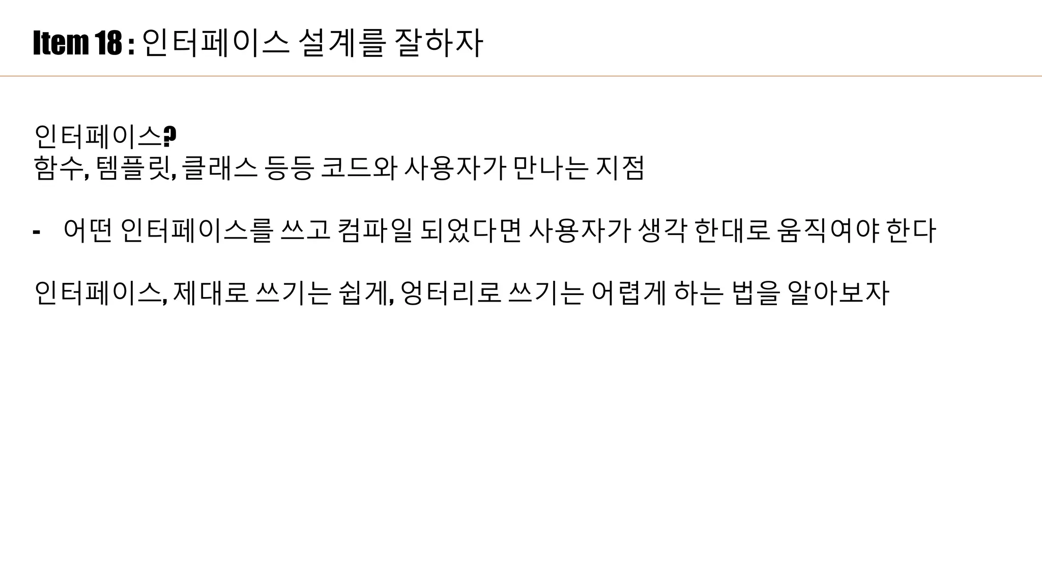 Item 18 : 인터페이스 설계를 잘하자
인터페이스?
함수, 템플릿, 클래스 등등 코드와 사용자가 만나는 지점
- 어떤 인터페이스를 쓰고 컴파일 되었다면 사용자가 생각 한대로 움직여야 한다
인터페이스, 제대로 쓰기는 쉽게, 엉터리로 쓰기는 어렵게 하는 법을 알아보자
 