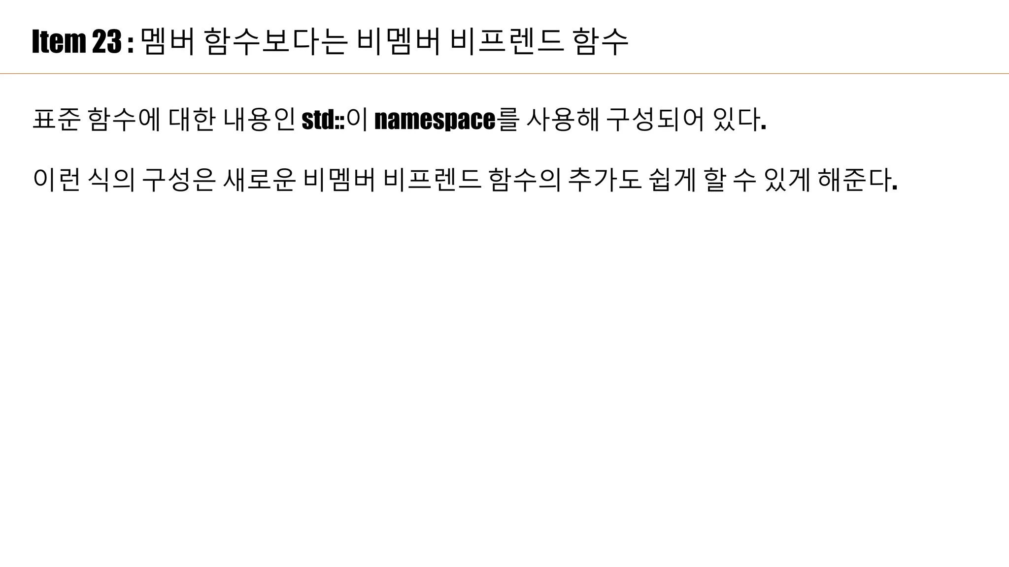 Item 23 : 멤버 함수보다는 비멤버 비프렌드 함수
표준 함수에 대한 내용인 std::이 namespace를 사용해 구성되어 있다.
이런 식의 구성은 새로운 비멤버 비프렌드 함수의 추가도 쉽게 할 수 있게 해준다.
 