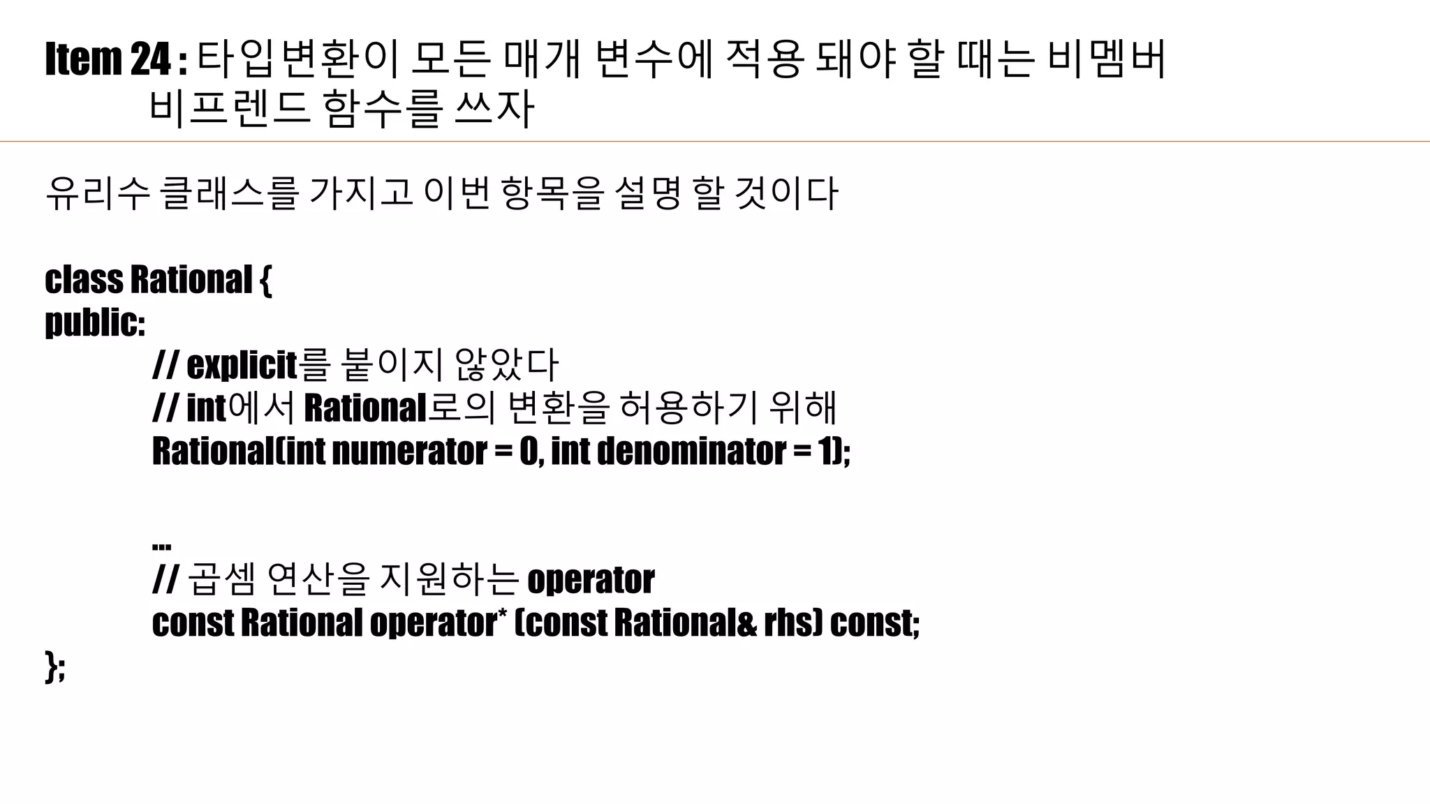 Item 24 : 타입변환이 모든 매개 변수에 적용 돼야 할 때는 비멤버
비프렌드 함수를 쓰자
유리수 클래스를 가지고 이번 항목을 설명 할 것이다
class Rational {
public:
// explicit를 붙이지 않았다
// int에서 Rational로의 변환을 허용하기 위해
Rational(int numerator = 0, int denominator = 1);
…
// 곱셈 연산을 지원하는 operator
const Rational operator* (const Rational& rhs) const;
};
 