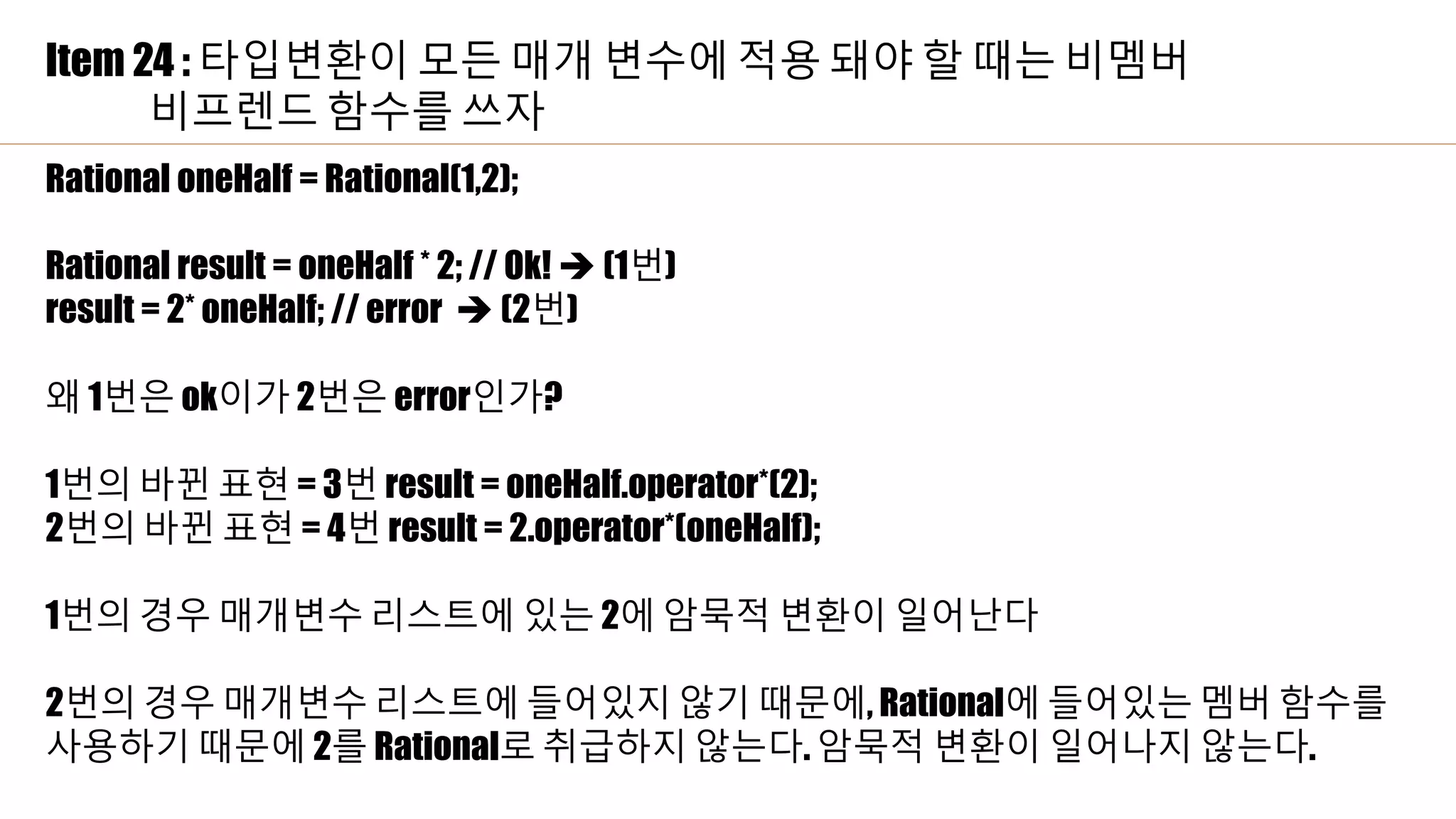 Item 24 : 타입변환이 모든 매개 변수에 적용 돼야 할 때는 비멤버
비프렌드 함수를 쓰자
Rational oneHalf = Rational(1,2);
Rational result = oneHalf * 2; // Ok!  (1번)
result = 2* oneHalf; // error  (2번)
왜 1번은 ok이가 2번은 error인가?
1번의 바뀐 표현 = 3번 result = oneHalf.operator*(2);
2번의 바뀐 표현 = 4번 result = 2.operator*(oneHalf);
1번의 경우 매개변수 리스트에 있는 2에 암묵적 변환이 일어난다
2번의 경우 매개변수 리스트에 들어있지 않기 때문에, Rational에 들어있는 멤버 함수를
사용하기 때문에 2를 Rational로 취급하지 않는다. 암묵적 변환이 일어나지 않는다.
 