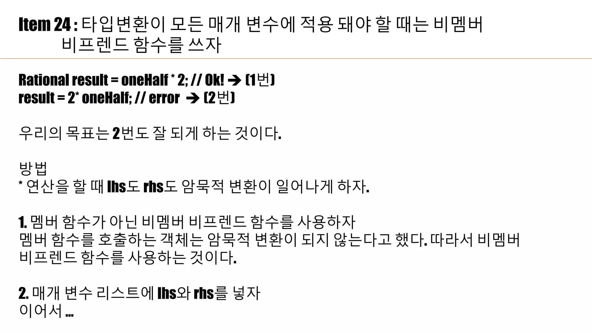 Item 24 : 타입변환이 모든 매개 변수에 적용 돼야 할 때는 비멤버
비프렌드 함수를 쓰자
Rational result = oneHalf * 2; // Ok!  (1번)
result = 2* oneHalf; // error  (2번)
우리의 목표는 2번도 잘 되게 하는 것이다.
방법
* 연산을 할 때 lhs도 rhs도 암묵적 변환이 일어나게 하자.
1. 멤버 함수가 아닌 비멤버 비프렌드 함수를 사용하자
멤버 함수를 호출하는 객체는 암묵적 변환이 되지 않는다고 했다. 따라서 비멤버
비프렌드 함수를 사용하는 것이다.
2. 매개 변수 리스트에 lhs와 rhs를 넣자
이어서 …
 