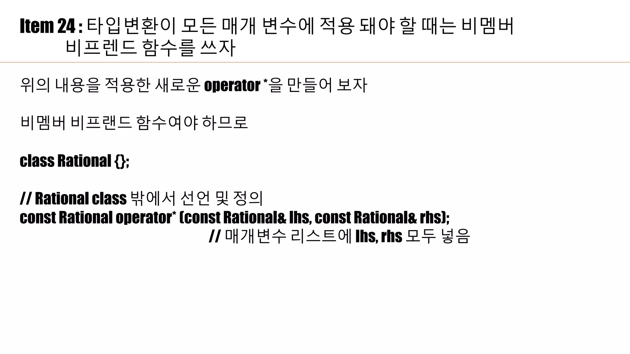Item 24 : 타입변환이 모든 매개 변수에 적용 돼야 할 때는 비멤버
비프렌드 함수를 쓰자
위의 내용을 적용한 새로운 operator *을 만들어 보자
비멤버 비프랜드 함수여야 하므로
class Rational {};
// Rational class 밖에서 선언 및 정의
const Rational operator* (const Rational& lhs, const Rational& rhs);
// 매개변수 리스트에 lhs, rhs 모두 넣음
 