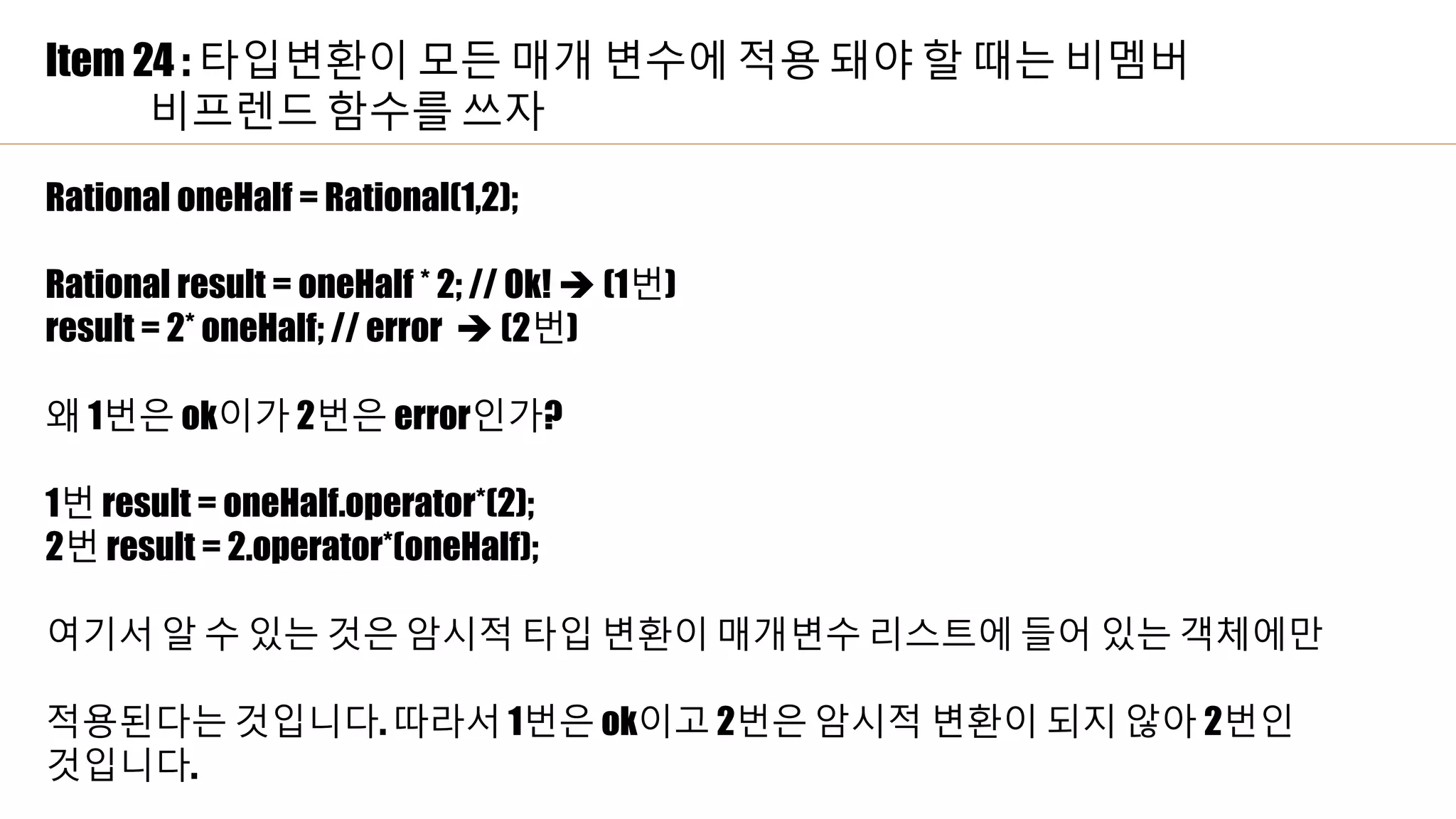 Item 24 : 타입변환이 모든 매개 변수에 적용 돼야 할 때는 비멤버
비프렌드 함수를 쓰자
Rational oneHalf = Rational(1,2);
Rational result = oneHalf * 2; // Ok!  (1번)
result = 2* oneHalf; // error  (2번)
왜 1번은 ok이가 2번은 error인가?
1번 result = oneHalf.operator*(2);
2번 result = 2.operator*(oneHalf);
여기서 알 수 있는 것은 암시적 타입 변환이 매개변수 리스트에 들어 있는 객체에만
적용된다는 것입니다. 따라서 1번은 ok이고 2번은 암시적 변환이 되지 않아 2번인
것입니다.
 
