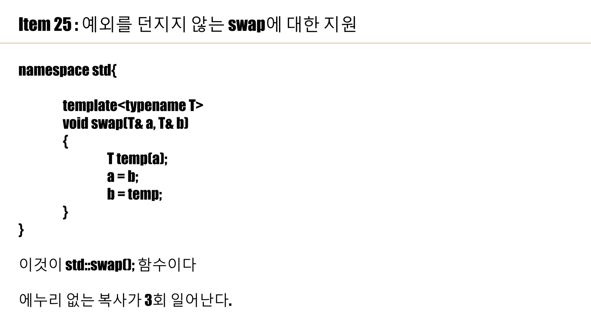Item 25 : 예외를 던지지 않는 swap에 대한 지원
namespace std{
template<typename T>
void swap(T& a, T& b)
{
T temp(a);
a = b;
b = temp;
}
}
이것이 std::swap(); 함수이다
에누리 없는 복사가 3회 일어난다.
 