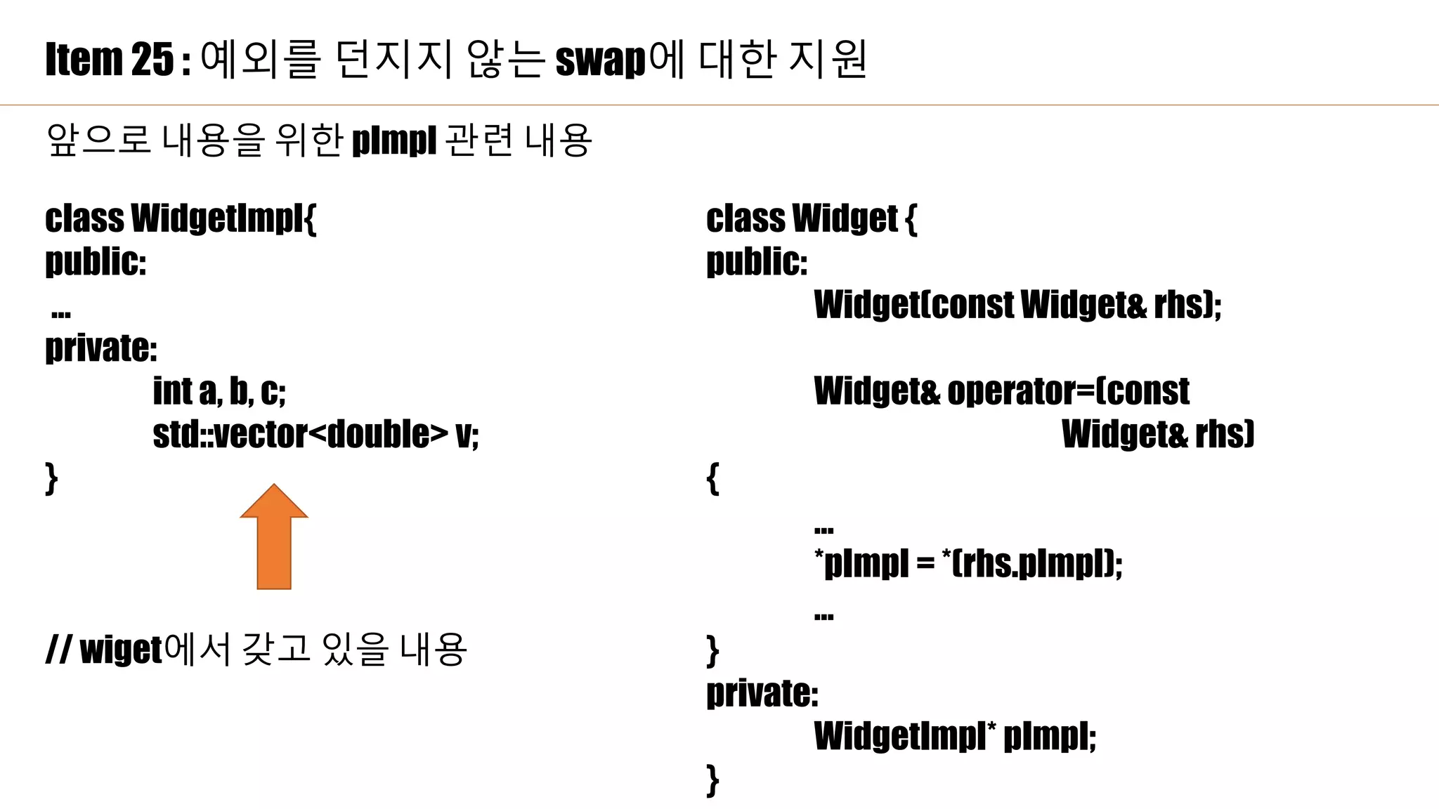 Item 25 : 예외를 던지지 않는 swap에 대한 지원
class WidgetImpl{
public:
…
private:
int a, b, c;
std::vector<double> v;
}
// wiget에서 갖고 있을 내용
class Widget {
public:
Widget(const Widget& rhs);
Widget& operator=(const
Widget& rhs)
{
…
*pImpl = *(rhs.pImpl);
…
}
private:
WidgetImpl* pImpl;
}
앞으로 내용을 위한 pImpl 관련 내용
 