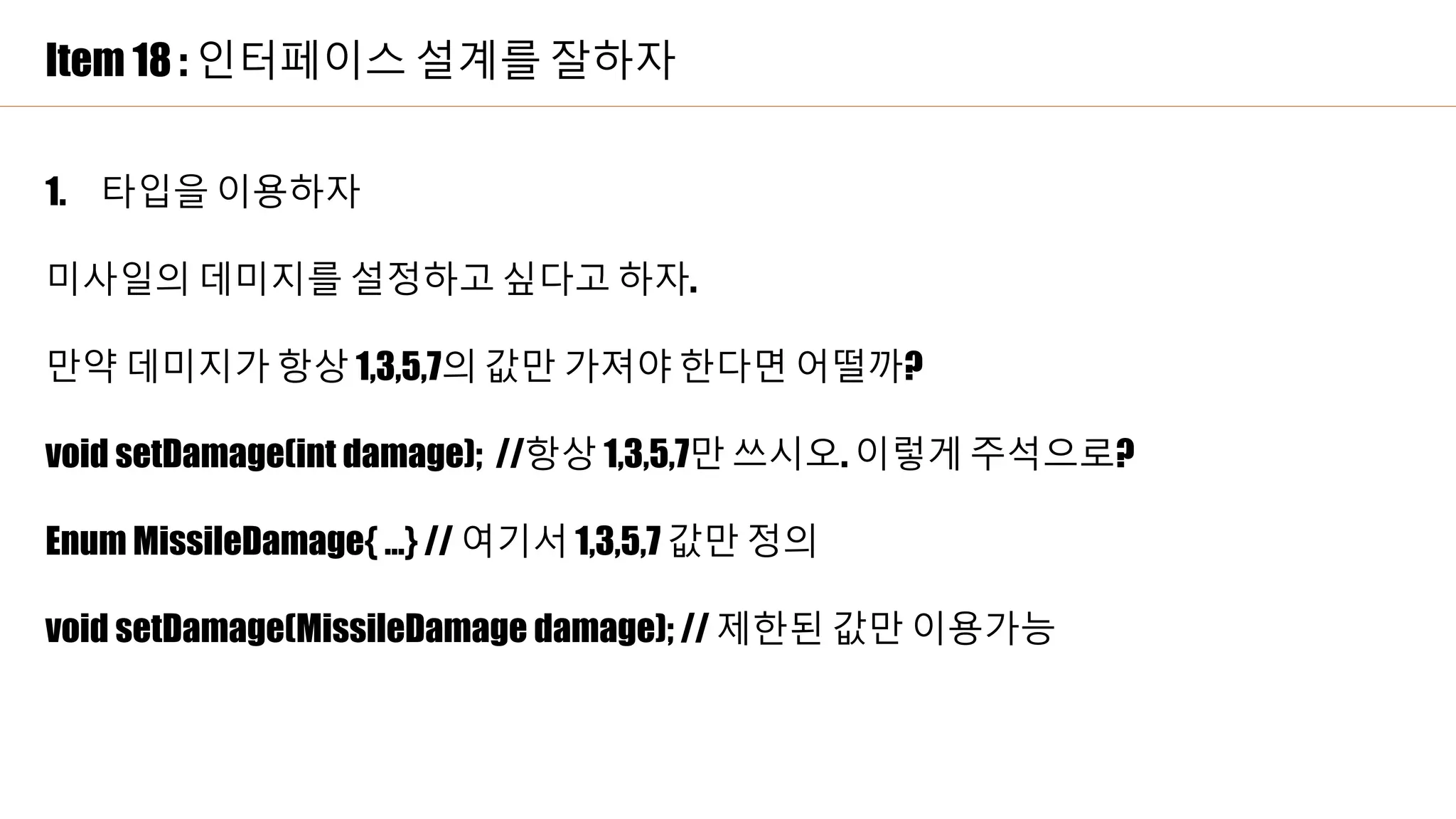 Item 18 : 인터페이스 설계를 잘하자
1. 타입을 이용하자
미사일의 데미지를 설정하고 싶다고 하자.
만약 데미지가 항상 1,3,5,7의 값만 가져야 한다면 어떨까?
void setDamage(int damage); //항상 1,3,5,7만 쓰시오. 이렇게 주석으로?
Enum MissileDamage{ …} // 여기서 1,3,5,7 값만 정의
void setDamage(MissileDamage damage); // 제한된 값만 이용가능
 