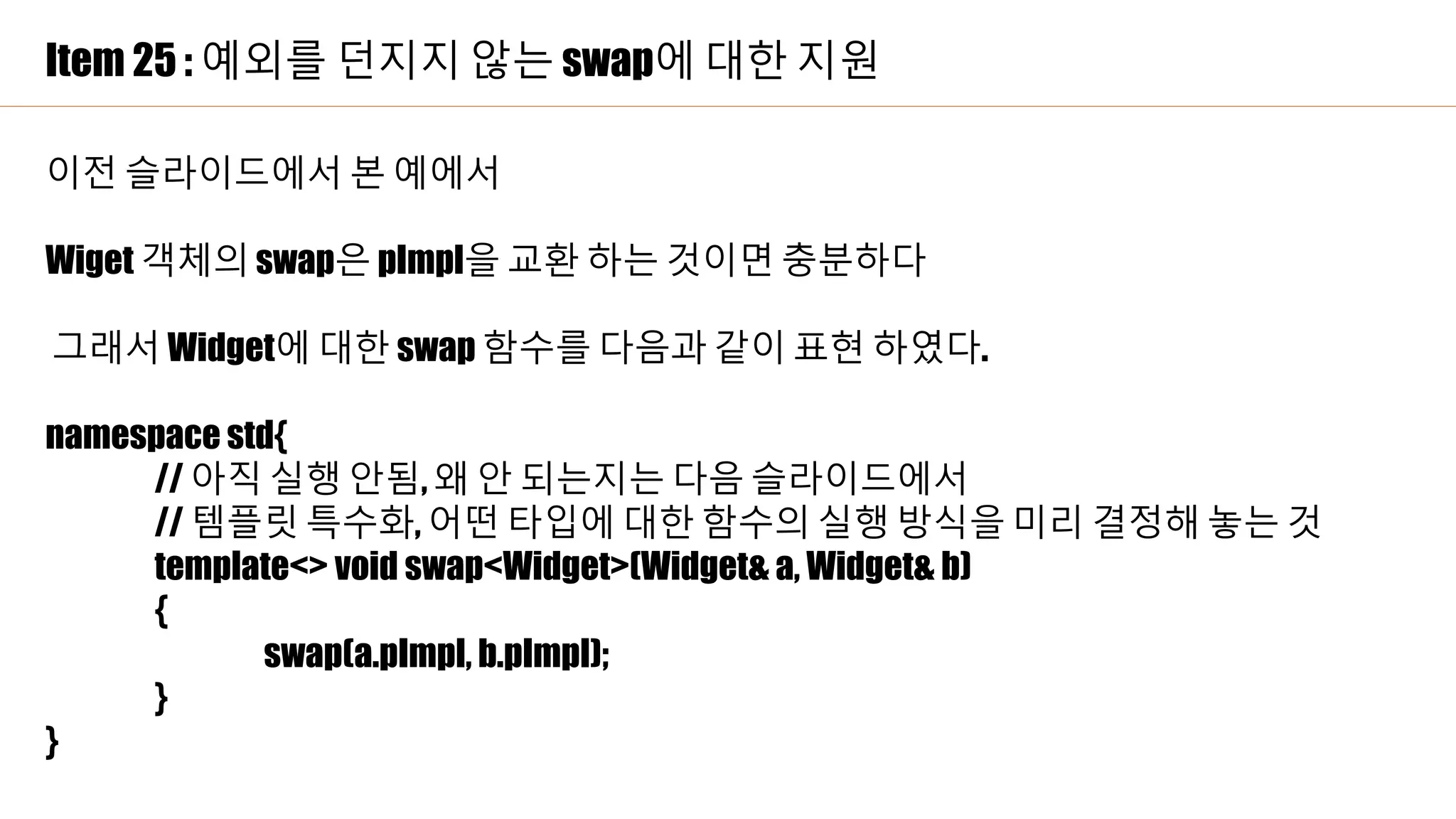 Item 25 : 예외를 던지지 않는 swap에 대한 지원
이전 슬라이드에서 본 예에서
Wiget 객체의 swap은 pImpl을 교환 하는 것이면 충분하다
그래서 Widget에 대한 swap 함수를 다음과 같이 표현 하였다.
namespace std{
// 아직 실행 안됨, 왜 안 되는지는 다음 슬라이드에서
// 템플릿 특수화, 어떤 타입에 대한 함수의 실행 방식을 미리 결정해 놓는 것
template<> void swap<Widget>(Widget& a, Widget& b)
{
swap(a.pImpl, b.pImpl);
}
}
 
