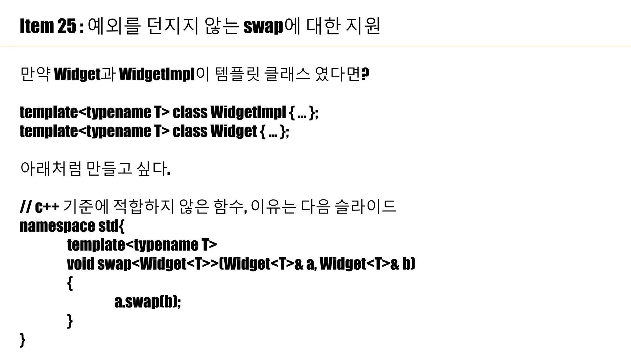 Item 25 : 예외를 던지지 않는 swap에 대한 지원
만약 Widget과 WidgetImpl이 템플릿 클래스 였다면?
template<typename T> class WidgetImpl { … };
template<typename T> class Widget { … };
아래처럼 만들고 싶다.
// c++ 기준에 적합하지 않은 함수, 이유는 다음 슬라이드
namespace std{
template<typename T>
void swap<Widget<T>>(Widget<T>& a, Widget<T>& b)
{
a.swap(b);
}
}
 