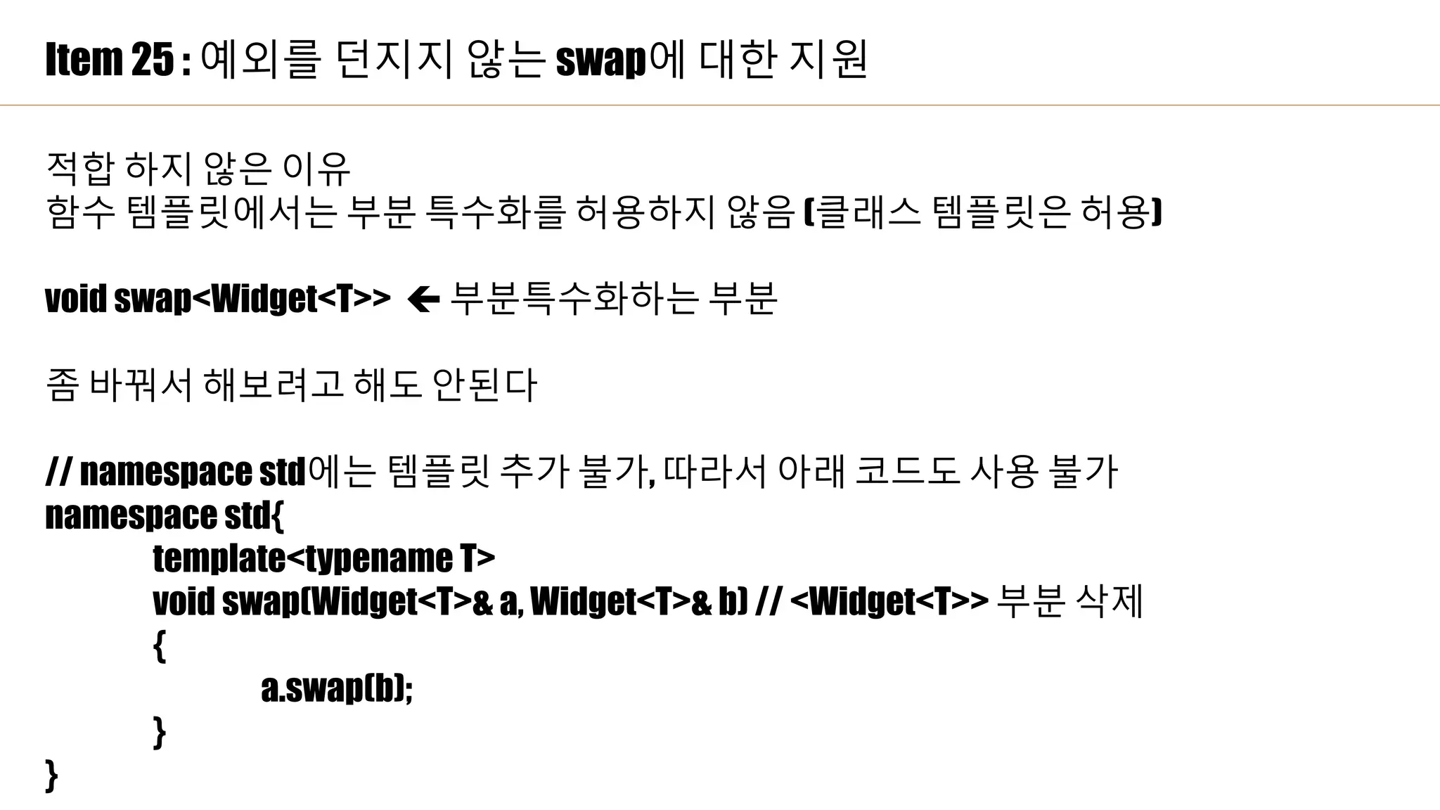 Item 25 : 예외를 던지지 않는 swap에 대한 지원
적합 하지 않은 이유
함수 템플릿에서는 부분 특수화를 허용하지 않음 (클래스 템플릿은 허용)
void swap<Widget<T>>  부분특수화하는 부분
좀 바꿔서 해보려고 해도 안된다
// namespace std에는 템플릿 추가 불가, 따라서 아래 코드도 사용 불가
namespace std{
template<typename T>
void swap(Widget<T>& a, Widget<T>& b) // <Widget<T>> 부분 삭제
{
a.swap(b);
}
}
 