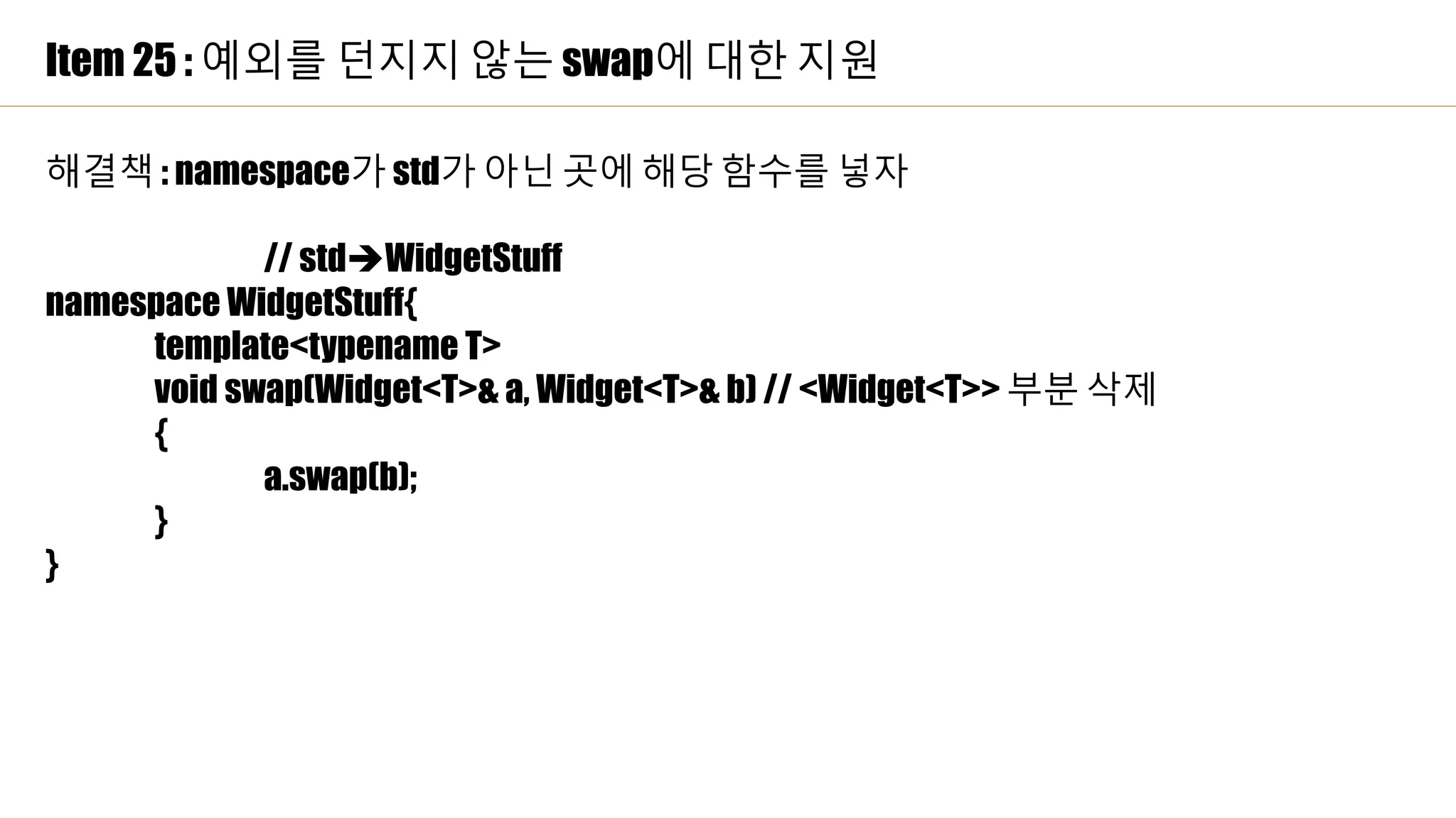 Item 25 : 예외를 던지지 않는 swap에 대한 지원
해결책 : namespace가 std가 아닌 곳에 해당 함수를 넣자
// stdWidgetStuff
namespace WidgetStuff{
template<typename T>
void swap(Widget<T>& a, Widget<T>& b) // <Widget<T>> 부분 삭제
{
a.swap(b);
}
}
 