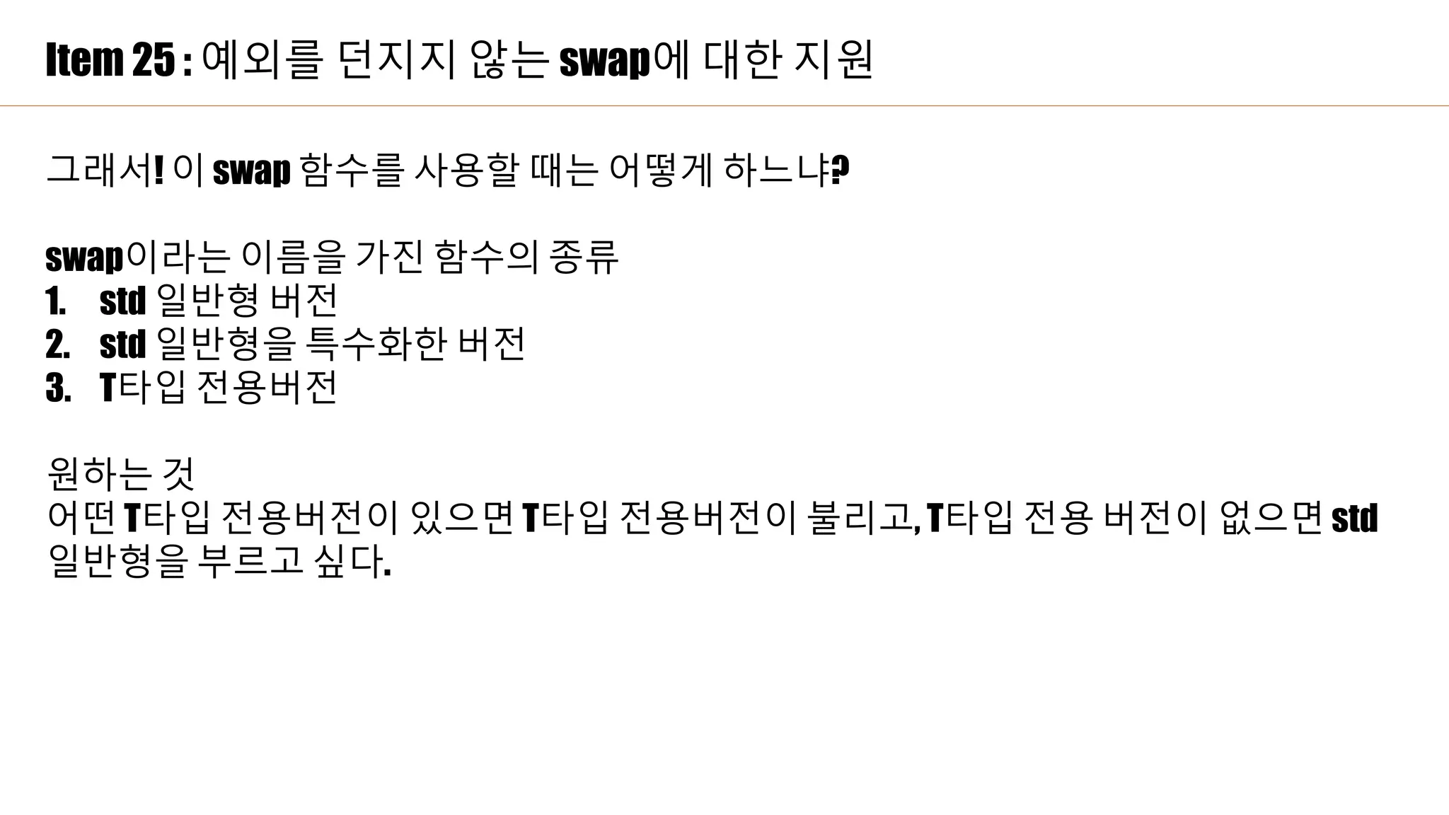 Item 25 : 예외를 던지지 않는 swap에 대한 지원
그래서! 이 swap 함수를 사용할 때는 어떻게 하느냐?
swap이라는 이름을 가진 함수의 종류
1. std 일반형 버전
2. std 일반형을 특수화한 버전
3. T타입 전용버전
원하는 것
어떤 T타입 전용버전이 있으면 T타입 전용버전이 불리고, T타입 전용 버전이 없으면 std
일반형을 부르고 싶다.
 