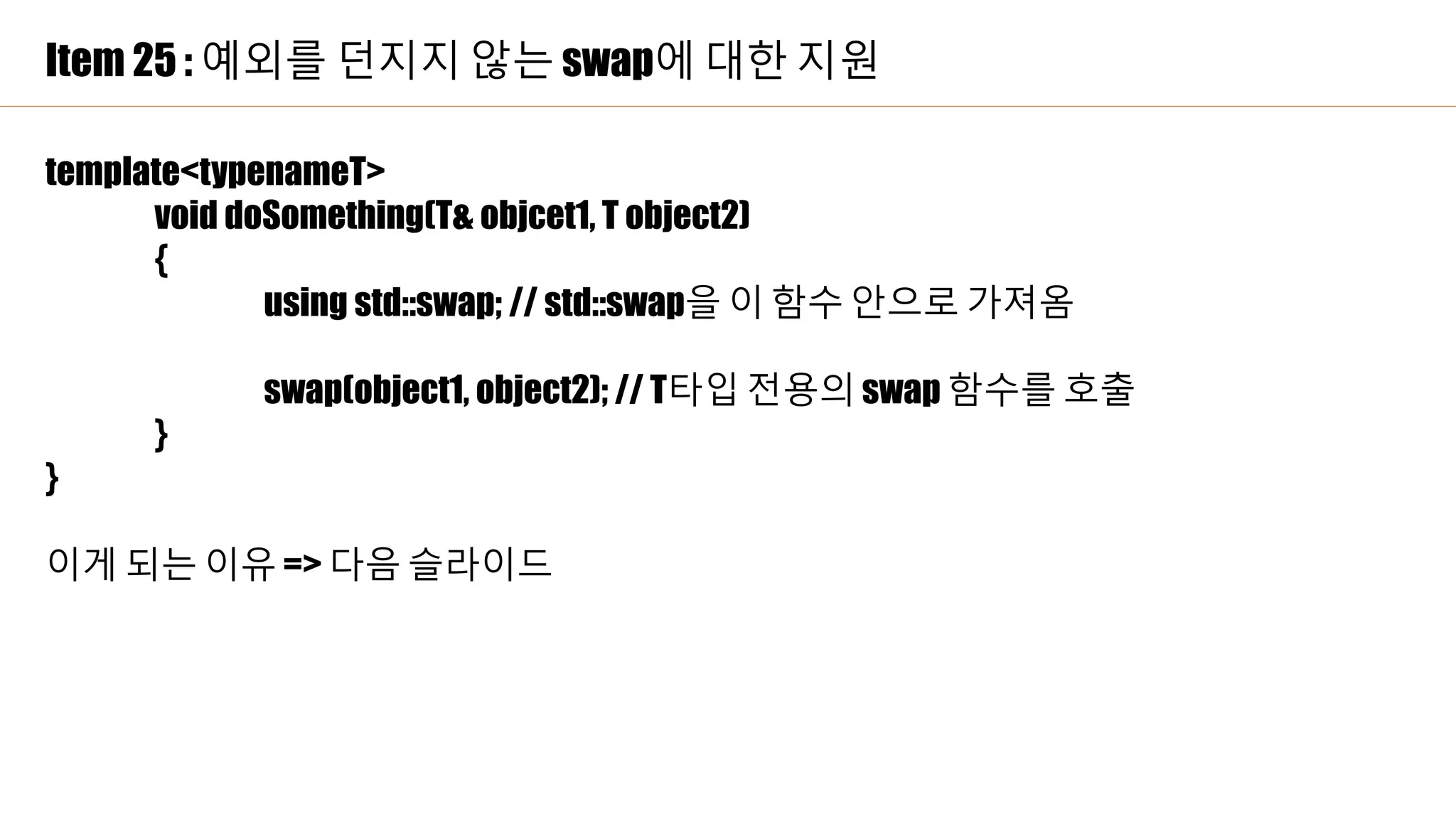 Item 25 : 예외를 던지지 않는 swap에 대한 지원
template<typenameT>
void doSomething(T& objcet1, T object2)
{
using std::swap; // std::swap을 이 함수 안으로 가져옴
swap(object1, object2); // T타입 전용의 swap 함수를 호출
}
}
이게 되는 이유 => 다음 슬라이드
 