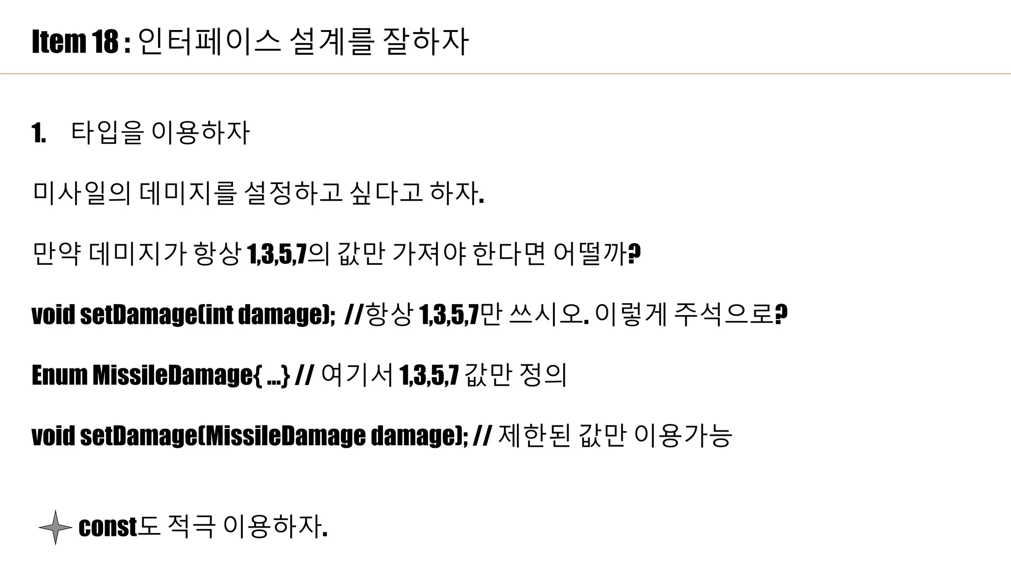Item 18 : 인터페이스 설계를 잘하자
1. 타입을 이용하자
미사일의 데미지를 설정하고 싶다고 하자.
만약 데미지가 항상 1,3,5,7의 값만 가져야 한다면 어떨까?
void setDamage(int damage); //항상 1,3,5,7만 쓰시오. 이렇게 주석으로?
Enum MissileDamage{ …} // 여기서 1,3,5,7 값만 정의
void setDamage(MissileDamage damage); // 제한된 값만 이용가능
const도 적극 이용하자.
 