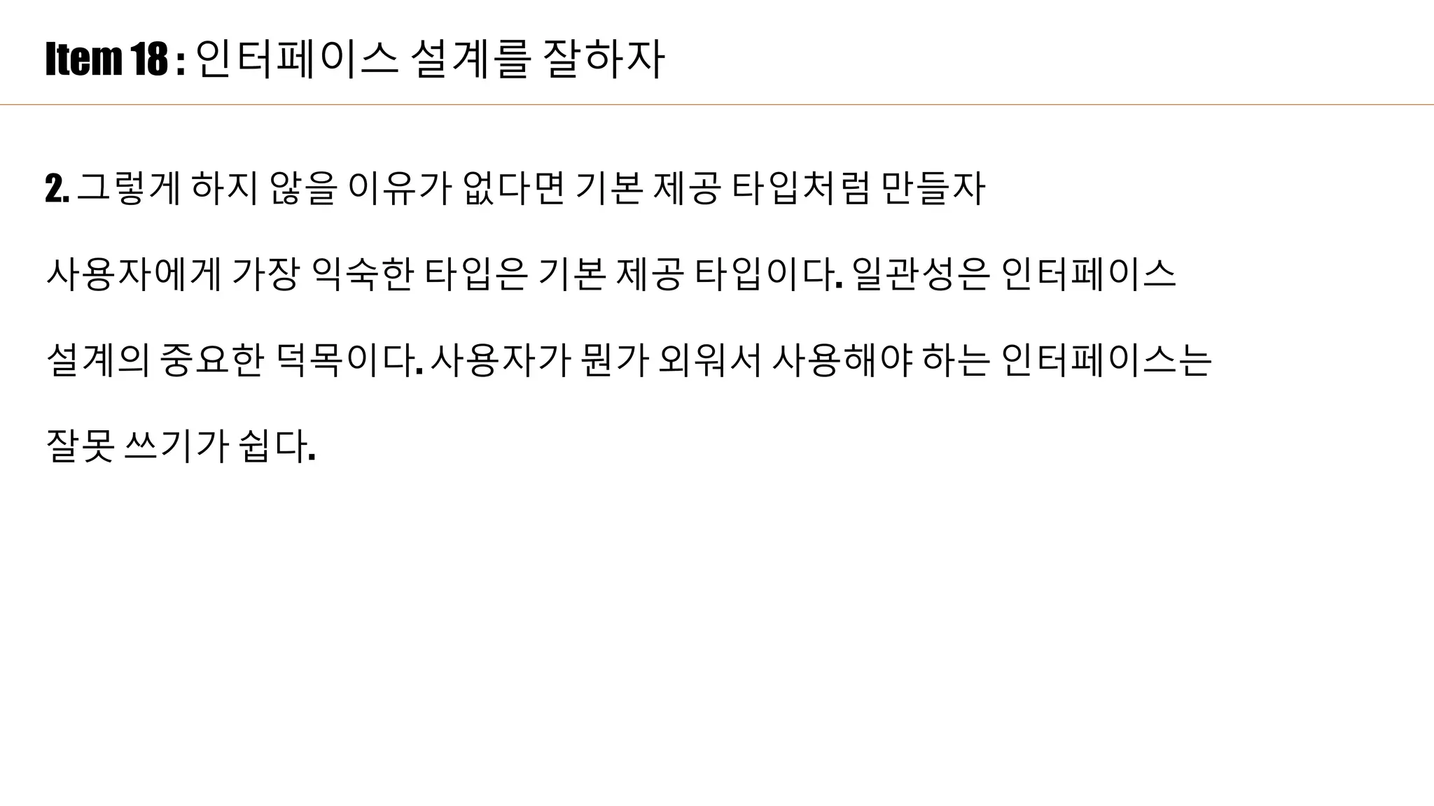 Item 18 : 인터페이스 설계를 잘하자
2. 그렇게 하지 않을 이유가 없다면 기본 제공 타입처럼 만들자
사용자에게 가장 익숙한 타입은 기본 제공 타입이다. 일관성은 인터페이스
설계의 중요한 덕목이다. 사용자가 뭔가 외워서 사용해야 하는 인터페이스는
잘못 쓰기가 쉽다.
 