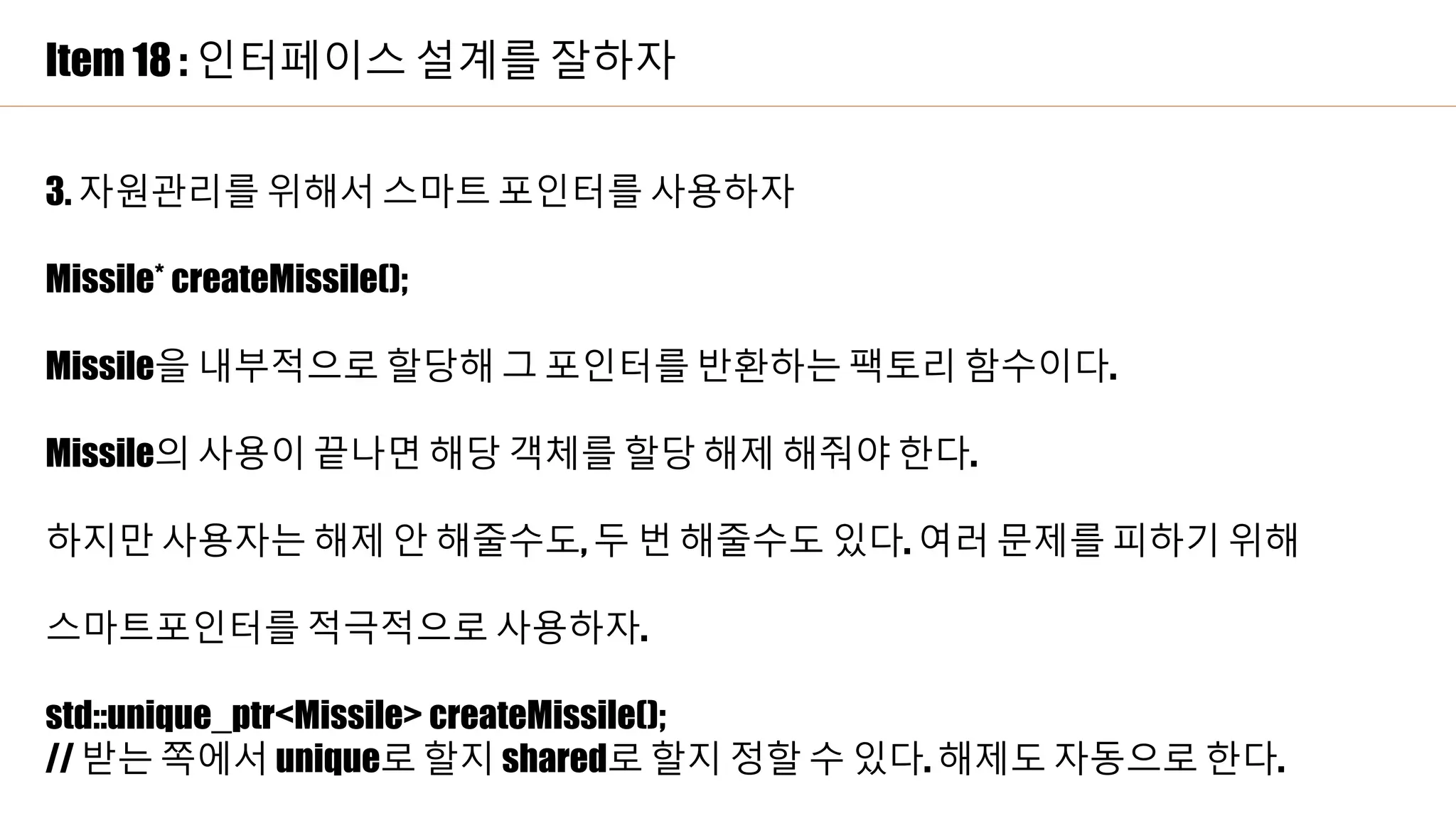 Item 18 : 인터페이스 설계를 잘하자
3. 자원관리를 위해서 스마트 포인터를 사용하자
Missile* createMissile();
Missile을 내부적으로 할당해 그 포인터를 반환하는 팩토리 함수이다.
Missile의 사용이 끝나면 해당 객체를 할당 해제 해줘야 한다.
하지만 사용자는 해제 안 해줄수도, 두 번 해줄수도 있다. 여러 문제를 피하기 위해
스마트포인터를 적극적으로 사용하자.
std::unique_ptr<Missile> createMissile();
// 받는 쪽에서 unique로 할지 shared로 할지 정할 수 있다. 해제도 자동으로 한다.
 